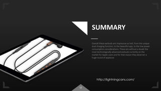 12
SUMMARY
Overall these earbuds are impressive as hell, from the unique
dual charging function, to the beautiful app, to the low power
consumption considerations. These are without a doubt the
most technologically advanced earbuds currently on the
market for Apple users and for that reason they deserver a
huge round of applause
http://lightningcans.com/
 