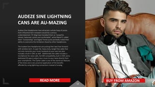 13
AUDEZE SINE LIGHTNING
CANS ARE AU-MAZING
Audeze Sine Headphones have attracted a whole heap of praise
from influential tech reviewers would be a serious
understatement. PC Mag have heralded them as “powerful,
vibrant, balanced, stylish and comfortable”, while Metal-Fi, called
them “outstanding” and Digital Trends quite pointedly noted their
ability to overcome the limitations faced by other headphones.
The Audeze Sine Headphones are putting their best foot forward
with wireless tech. A super fat, heavy duty, tangle free cable that
not only transmits your music losslessly to your ears but also
includes a built in DAC as well. Additionally the cable includes a
micr0phone for voice calls, full SIRI compatibility, built in DSP, and a
dedicated EQ app to adjust your music to your taste directly from
your smartphone. The Cipher cable is one of the stand out features
of the Sines and a very practical application of the benefits
afforded by using lightning connections instead of analog
READ MORE BUY FROM AMAZON
 