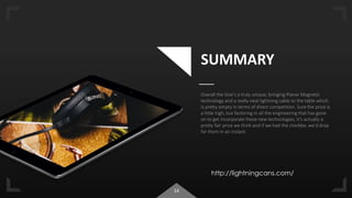 14
SUMMARY
Overall the Sine's a truly unique, bringing Planar Magnetic
technology and a really neat lightning cable to the table which
is pretty empty in terms of direct competition. Sure the price is
a little high, but factoring in all the engineering that has gone
on to get incorporate these new technologies, it's actually a
pretty fair price we think and if we had the cheddar, we'd drop
for them in an instant.
http://lightningcans.com/
 