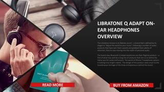 15
LIBRATONE Q ADAPT ON-
EAR HEADPHONES
OVERVIEW
The Libratone mission is to liberate sound – a brand that’s defined by its
slogan to “Adjust the world to your music”; following a number of audio
products that have won them awards and grabbed them plenty of
attention, they’re now moving into the realm of personal audio.
The brand new, Bluetooth Q Adapt earphones are their flagship product – a
first of what may well be a long line of products that aim to re-define the
status quo for audio enthusiasts. The world of iPhone 7 headphone options
is looking truly bright indeed.. The design of this product owes much to the
Scandinavian heritage of the three entrepreneurs behind the brand .
READ MORE BUY FROM AMAZON
 