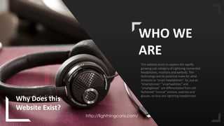 2
WHO WE
ARE
This website exists to explore the rapidly
growing sub-category of Lightning-connected
headphones, monitors and earbuds. The
technology and its potential make for what
amounts to “smart headphones”. So, just as
“smartphones” “smartwatches” and
“smartglasses” are differentiated from old
fashioned “normal” phones, watches and
glasses, so thus are Lightning headphones.
Why Does this
Website Exist?
http://lightningcans.com/
 