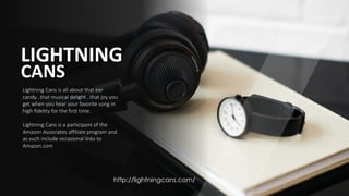 LIGHTNING
CANS
Lightning Cans is all about that ear
candy...that musical delight...that joy you
get when you hear your favorite song in
high fidelity for the first time.
Lightning Cans is a participant of the
Amazon Associates affiliate program and
as such include occasional links to
Amazon.com
http://lightningcans.com/
 