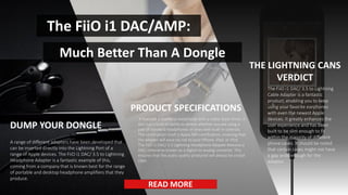 5
The FiiO i1 DAC/AMP:
Much Better Than A Dongle
A range of different adapters have been developed that
can be inserted directly into the Lightning Port of a
range of Apple devices. The FiiO i1 DAC/ 3.5 to Lightning
Headphone Adapter is a fantastic example of this,
coming from a company that is known best for the range
of portable and desktop headphone amplifiers that they
produce.
DUMP YOUR DONGLE
It features a seamless metal body with a matte black finish. It
also has a built-in ability to detect whether you are using a
pair of standard headphones or ones with built-in controls.
The certification itself is Apple MFi certification, meaning that
the adapter will pose no risk to your iPhone, iPad, or iPod.
The FiiO i1 DAC/ 3.5 Lightning Headphone Adapter features a
DAC, otherwise known as a digital-to-analog converter. This
ensures that the audio quality produced will always be crystal
clear.
PRODUCT SPECIFICATIONS
The FiiO i1 DAC/ 3.5 to Lightning
Cable Adapter is a fantastic
product, enabling you to keep
using your favorite earphones
with even the newest Apple
devices. It greatly enhances the
user experience and has been
built to be slim enough to fit
within the majority of different
phone cases. It should be noted
that certain cases might not have
a gap wide enough for the
adapter.
THE LIGHTNING CANS
VERDICT
READ MORE
 