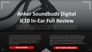 7
Anker Soundbuds Digital
IE10 In-Ear Full Review
As technology advances, the design of these devices will change change as well to adapt to the latest and greatest
audio trends. Apple recently made a big decision not to include the headphone jack in the design of their iPhone 7
and iPhone 8 devices, making quite a ruckus in the process as consumers were understandably quite shocked.
The ANKER SoundBuds Digital IE10 do not come with that risk, as they
have been Apple MFi certified, having been made specifically for use
with iOS. You can check whether an accessory like a pair of headphones
if officially MFi certified by using Apple’s own “approved list” search
found at https://mfi.apple.com/MFiWeb/getAPS . ANKER have
specifically designed the ANKER SoundBuds Digital IE10 for use in a
sporting environment.
Firstly, the product is much more durable than a standard set of earphones would
be. Secondly, the product features an IPX5 level of water resistance. The Lightning
connectivity feature of this device is really what makes it stand out among other
products. It can be used with a range of iPods, iPhones, and iPads. here are 3
different EQ modes to choose from when using the SoundBuds: balance, clear
voice, and super bass. You can switch between modes easily, with just the touch of
a button.
READ MORE BUY FROM AMAZON
 