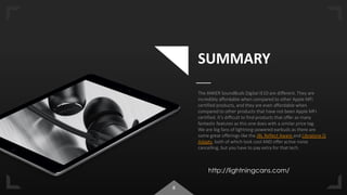 8
SUMMARY
The ANKER SoundBuds Digital IE10 are different. They are
incredibly affordable when compared to other Apple MFi
certified products, and they are even affordable when
compared to other products that have not been Apple MFi
certified. It’s difficult to find products that offer as many
fantastic features as this one does with a similar price tag.
We are big fans of lightning-powered earbuds as there are
some great offerings like the JBL Reflect Aware and Libratone Q
Adapts, both of which look cool AND offer active noise
cancelling, but you have to pay extra for that tech.
http://lightningcans.com/
 