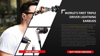 WORLD’S FIRST TRIPLE
DRIVER LIGHTNING
EARBUDS
• With the market being flooded by what are essentially different color
variants of the same crappy lightning cable earbuds it is getting
confusing for audio lovers to differentiate between fly-by-night
schemes and good, honest consumer audio brands.
• The Triple Drivers have already won a fair share of awards, earning
them considerable “street cred” in the audio world.
• Triple Drivers can hit frequencies between 20-40,000 Hz, which you
will be hard pressed to find with other buds at this price.
• Each have 3 drivers in each “bud” (totaling 6), there is also a 5-In-1
controller that lets you make phone calls, run Siri, adjust volume and
change tracks without having to take your phone out of your pocket.
• The design of the buds themselves is kind of an industrial-minimalist
motif, with nice lightweight sandblasted finger-print-proof aluminum
alloy for the housing, oblique angled silicon ear fittings for a tight fit,
and a strong kevlar-cored cable for long strength.
READ MORE BUY FROM AMAZON
 