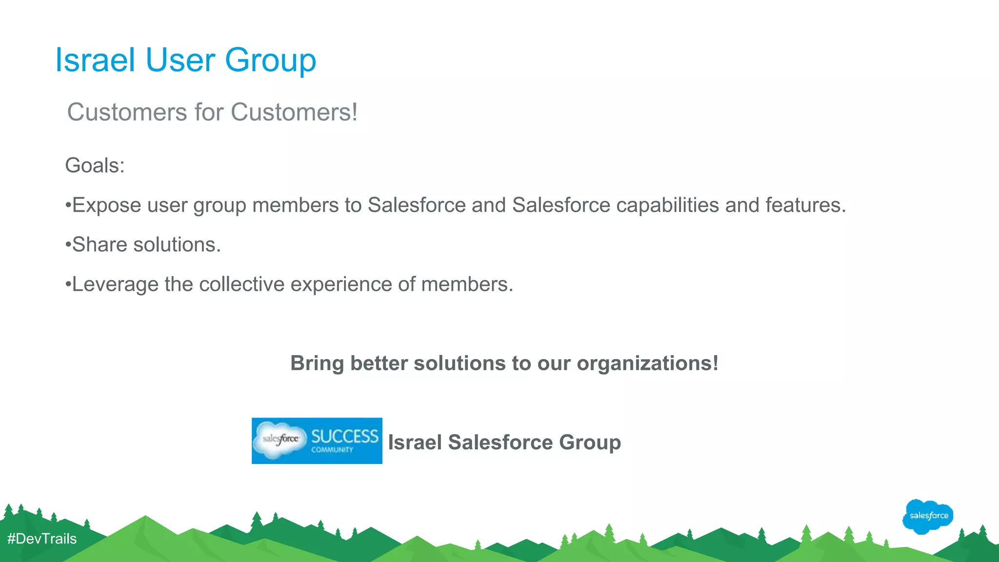 Israel User Group Goals: •Expose user group members to Salesforce and Salesforce capabilities and features. •Share solutions. •Leverage the collective experience of members. Bring better solutions to our organizations! Israel Salesforce Group Customers for Customers! #DevTrails 