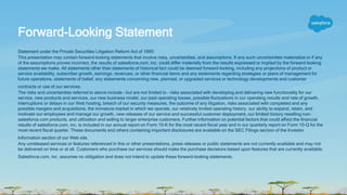 Statement under the Private Securities Litigation Reform Act of 1995:
This presentation may contain forward-looking statements that involve risks, uncertainties, and assumptions. If any such uncertainties materialize or if any
of the assumptions proves incorrect, the results of salesforce.com, inc. could differ materially from the results expressed or implied by the forward-looking
statements we make. All statements other than statements of historical fact could be deemed forward-looking, including any projections of product or
service availability, subscriber growth, earnings, revenues, or other financial items and any statements regarding strategies or plans of management for
future operations, statements of belief, any statements concerning new, planned, or upgraded services or technology developments and customer
contracts or use of our services.
The risks and uncertainties referred to above include – but are not limited to – risks associated with developing and delivering new functionality for our
service, new products and services, our new business model, our past operating losses, possible fluctuations in our operating results and rate of growth,
interruptions or delays in our Web hosting, breach of our security measures, the outcome of any litigation, risks associated with completed and any
possible mergers and acquisitions, the immature market in which we operate, our relatively limited operating history, our ability to expand, retain, and
motivate our employees and manage our growth, new releases of our service and successful customer deployment, our limited history reselling non-
salesforce.com products, and utilization and selling to larger enterprise customers. Further information on potential factors that could affect the financial
results of salesforce.com, inc. is included in our annual report on Form 10-K for the most recent fiscal year and in our quarterly report on Form 10-Q for the
most recent fiscal quarter. These documents and others containing important disclosures are available on the SEC Filings section of the Investor
Information section of our Web site.
Any unreleased services or features referenced in this or other presentations, press releases or public statements are not currently available and may not
be delivered on time or at all. Customers who purchase our services should make the purchase decisions based upon features that are currently available.
Salesforce.com, inc. assumes no obligation and does not intend to update these forward-looking statements.
Forward-Looking Statement
 