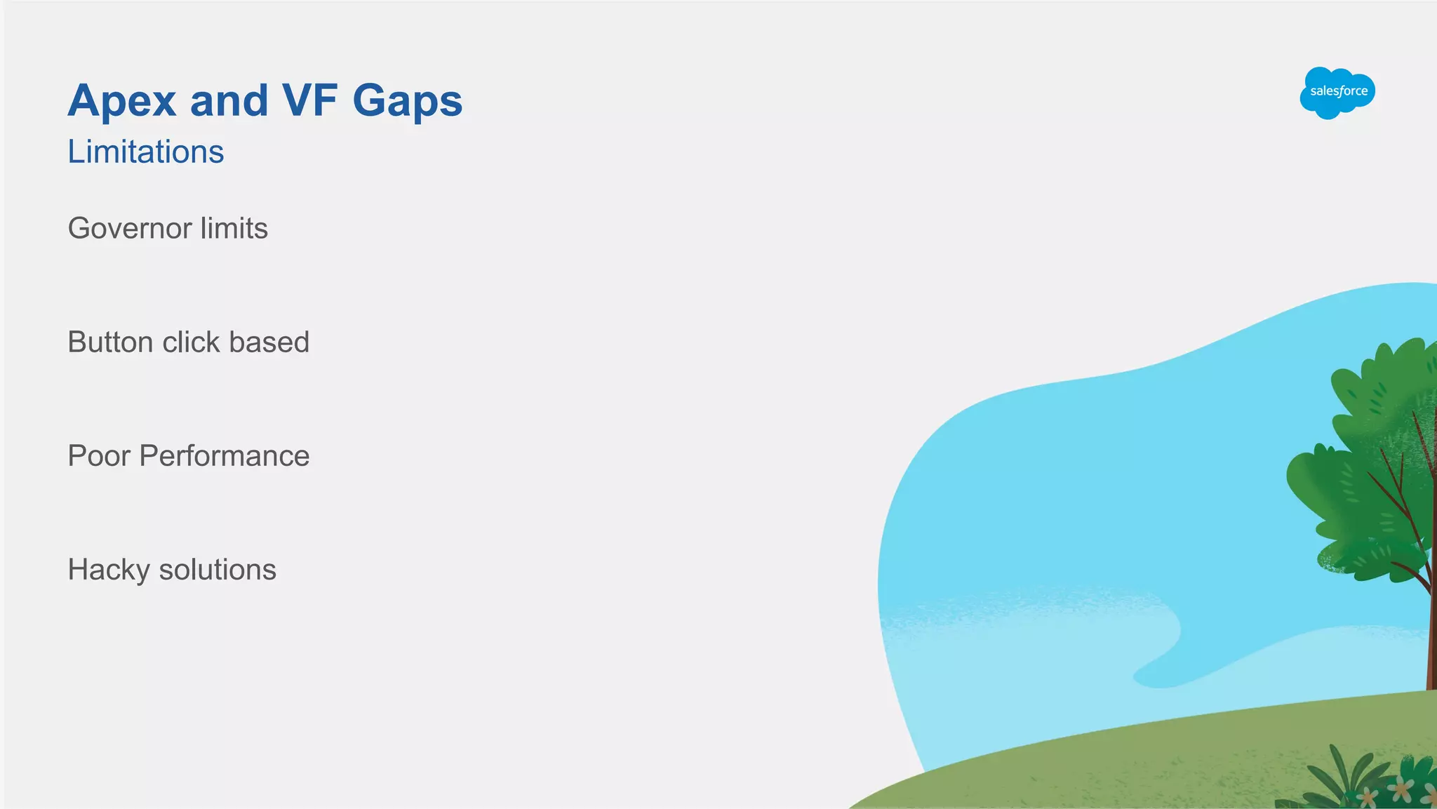 Governor limits
Button click based
Poor Performance
Hacky solutions
Limitations
Apex and VF Gaps
 