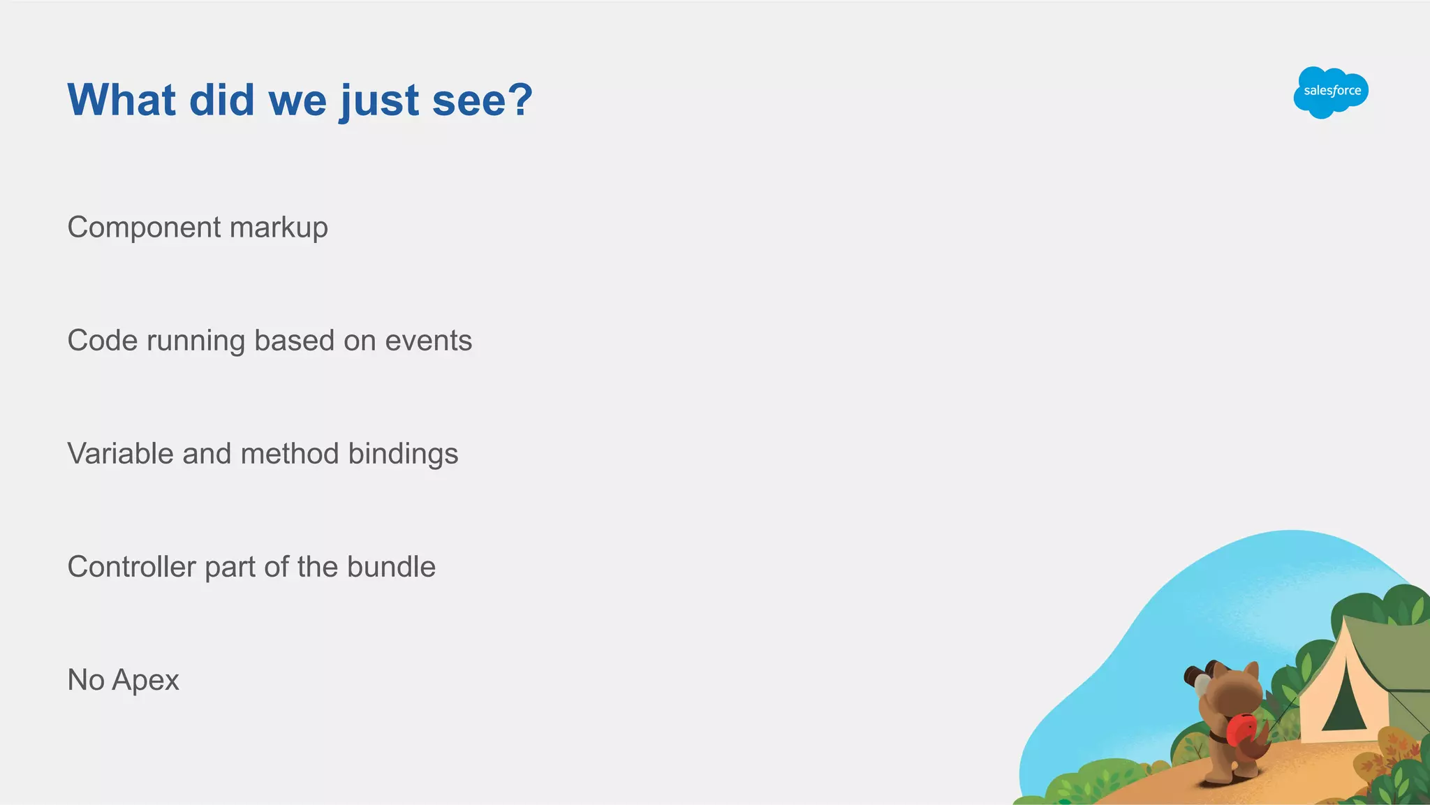 What did we just see?
Component markup
Code running based on events
Variable and method bindings
Controller part of the bundle
No Apex
 