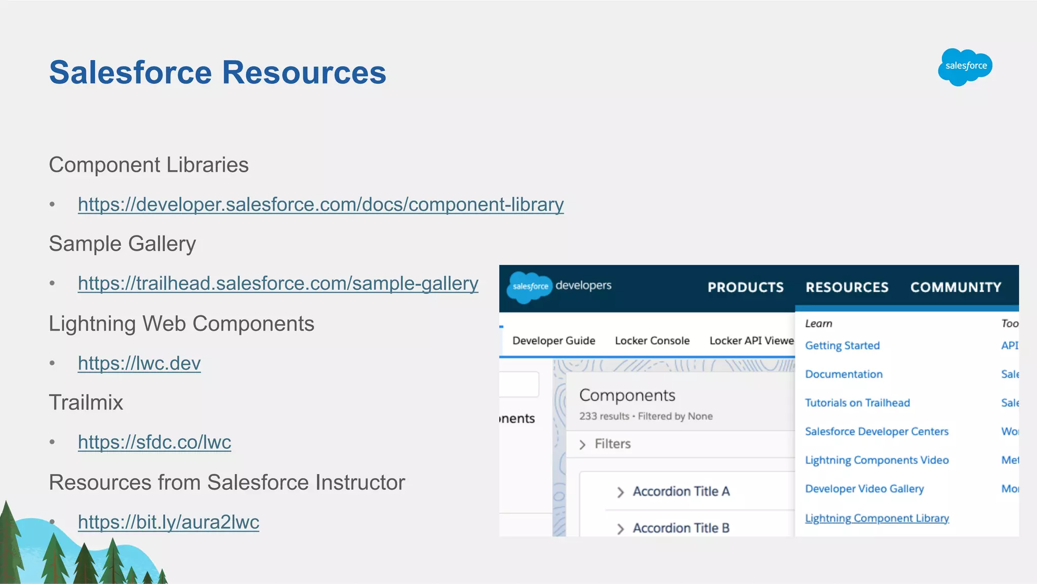 Salesforce Resources
Component Libraries
•  https://developer.salesforce.com/docs/component-library
Sample Gallery
•  https://trailhead.salesforce.com/sample-gallery
Lightning Web Components
•  https://lwc.dev
Trailmix
•  https://sfdc.co/lwc
Resources from Salesforce Instructor
•  https://bit.ly/aura2lwc
 