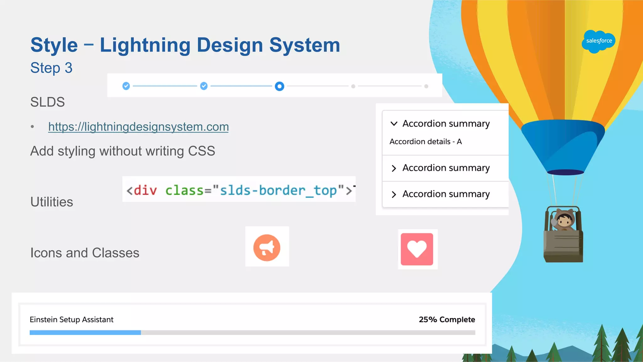 Style – Lightning Design System
SLDS
•  https://lightningdesignsystem.com
Add styling without writing CSS
Utilities
Icons and Classes
Step 3
 