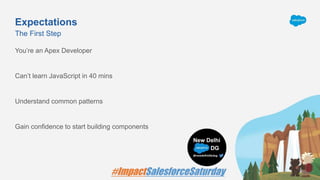 Expectations
You’re an Apex Developer
Can’t learn JavaScript in 40 mins
Understand common patterns
Gain confidence to start building components
The First Step
 