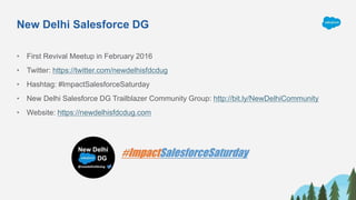 New Delhi Salesforce DG
• First Revival Meetup in February 2016
• Twitter: https://twitter.com/newdelhisfdcdug
• Hashtag: #ImpactSalesforceSaturday
• New Delhi Salesforce DG Trailblazer Community Group: http://bit.ly/NewDelhiCommunity
• Website: https://newdelhisfdcdug.com
 