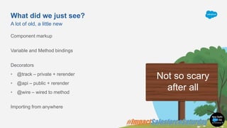 What did we just see?
Component markup
Variable and Method bindings
Decorators
• @track – private + rerender
• @api – public + rerender
• @wire – wired to method
Importing from anywhere
A lot of old, a little new
Not so scary
after all
 