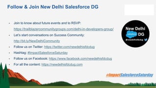 Follow & Join New Delhi Salesforce DG
• Join to know about future events and to RSVP:
https://trailblazercommunitygroups.com/delhi-in-developers-group/
• Let’s start conversations on Success Community:
http://bit.ly/NewDelhiCommunity
• Follow us on Twitter: https://twitter.com/newdelhisfdcdug
• Hashtag: #ImpactSalesforceSaturday
• Follow us on Facebook: https://www.facebook.com/newdelhisfdcdug
• For all the content: https://newdelhisfdcdug.com
 