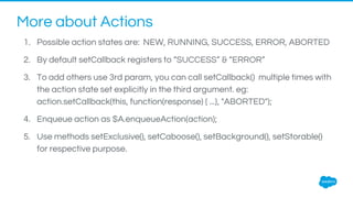 More about Actions
1. Possible action states are: NEW, RUNNING, SUCCESS, ERROR, ABORTED
2. By default setCallback registers to “SUCCESS” & “ERROR”
3. To add others use 3rd param, you can call setCallback() multiple times with
the action state set explicitly in the third argument. eg:
action.setCallback(this, function(response) { ...}, "ABORTED");
4. Enqueue action as $A.enqueueAction(action);
5. Use methods setExclusive(), setCaboose(), setBackground(), setStorable()
for respective purpose.
 