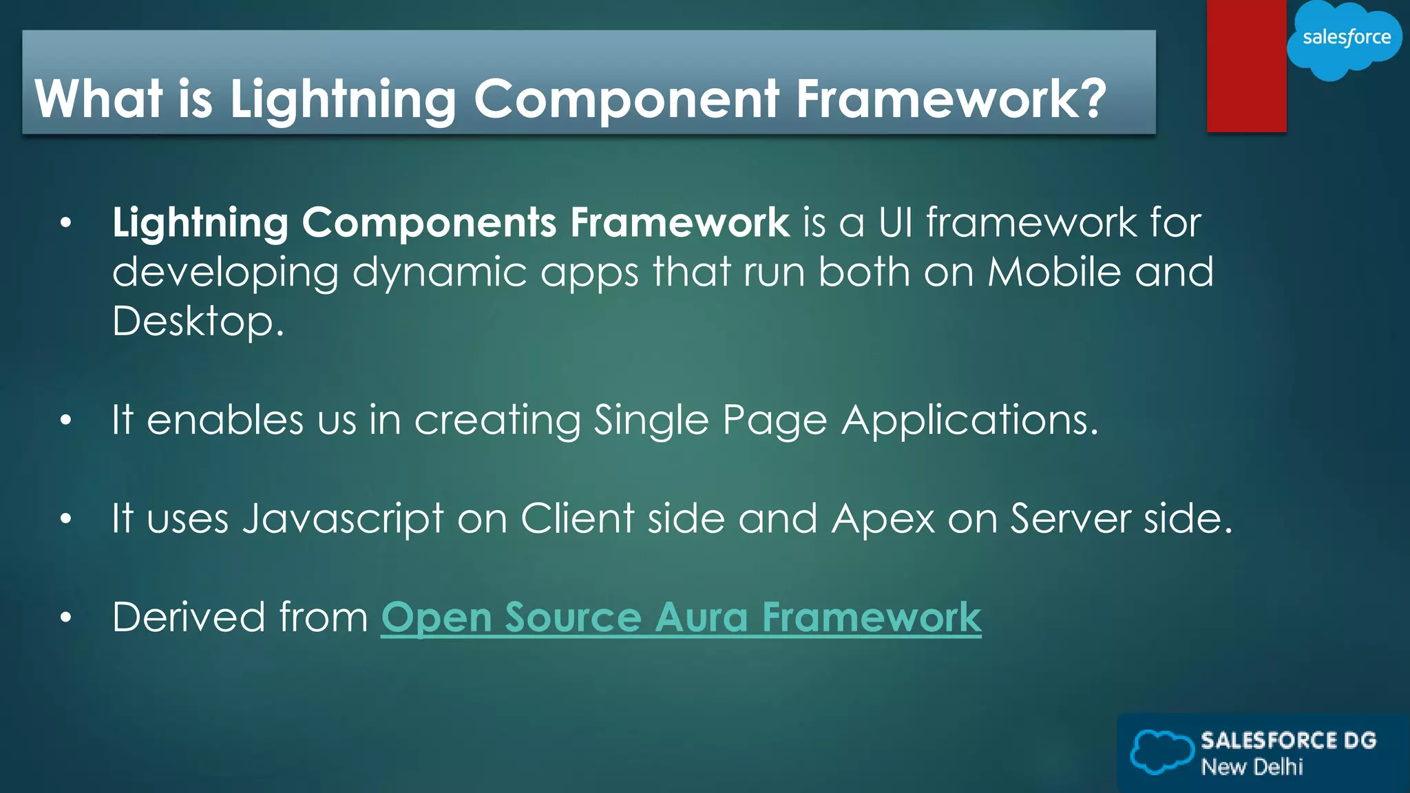 What is Lightning Component Framework?
• Lightning Components Framework is a UI framework for
developing dynamic apps that run both on Mobile and
Desktop.
• It enables us in creating Single Page Applications.
• It uses Javascript on Client side and Apex on Server side.
• Derived from Open Source Aura Framework
 