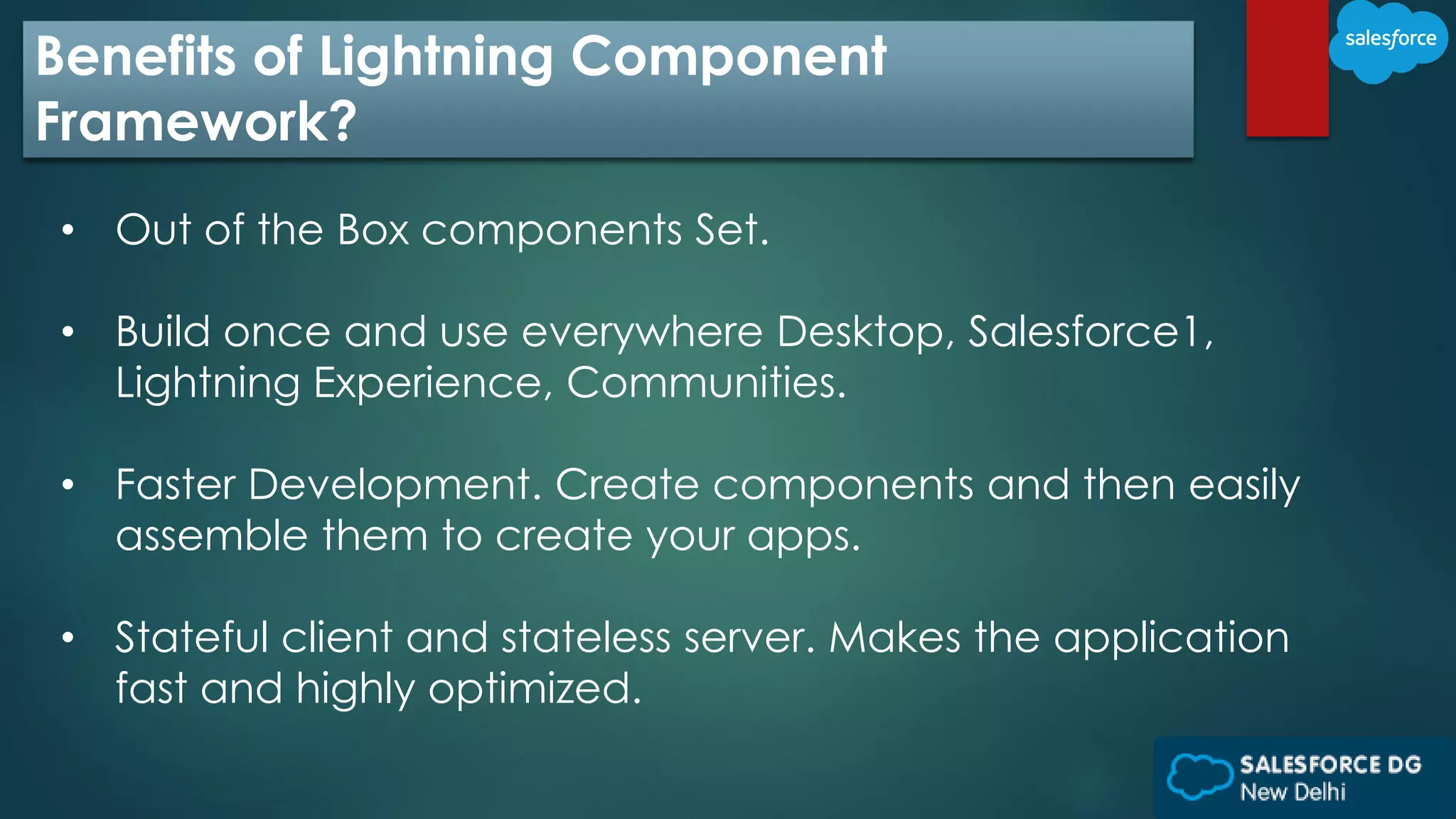 Benefits of Lightning Component
Framework?
• Out of the Box components Set.
• Build once and use everywhere Desktop, Salesforce1,
Lightning Experience, Communities.
• Faster Development. Create components and then easily
assemble them to create your apps.
• Stateful client and stateless server. Makes the application
fast and highly optimized.
 