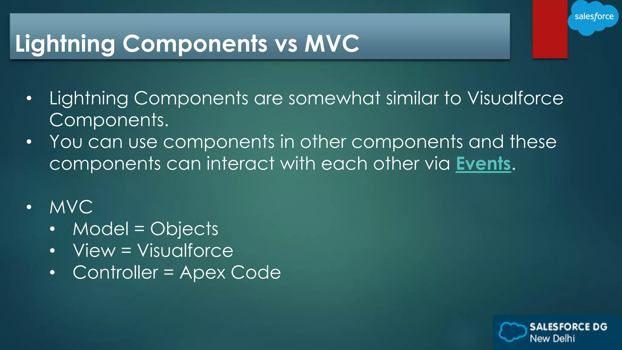 Lightning Components vs MVC
• Lightning Components are somewhat similar to Visualforce
Components.
• You can use components in other components and these
components can interact with each other via Events.
• MVC
• Model = Objects
• View = Visualforce
• Controller = Apex Code
 