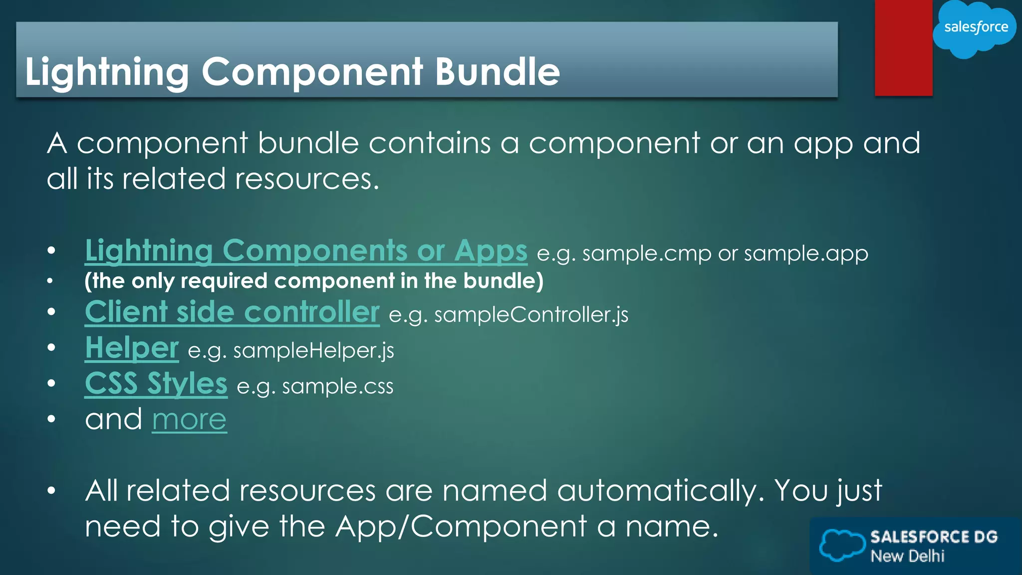 Lightning Component Bundle
A component bundle contains a component or an app and
all its related resources.
• Lightning Components or Apps e.g. sample.cmp or sample.app
• (the only required component in the bundle)
• Client side controller e.g. sampleController.js
• Helper e.g. sampleHelper.js
• CSS Styles e.g. sample.css
• and more
• All related resources are named automatically. You just
need to give the App/Component a name.
 