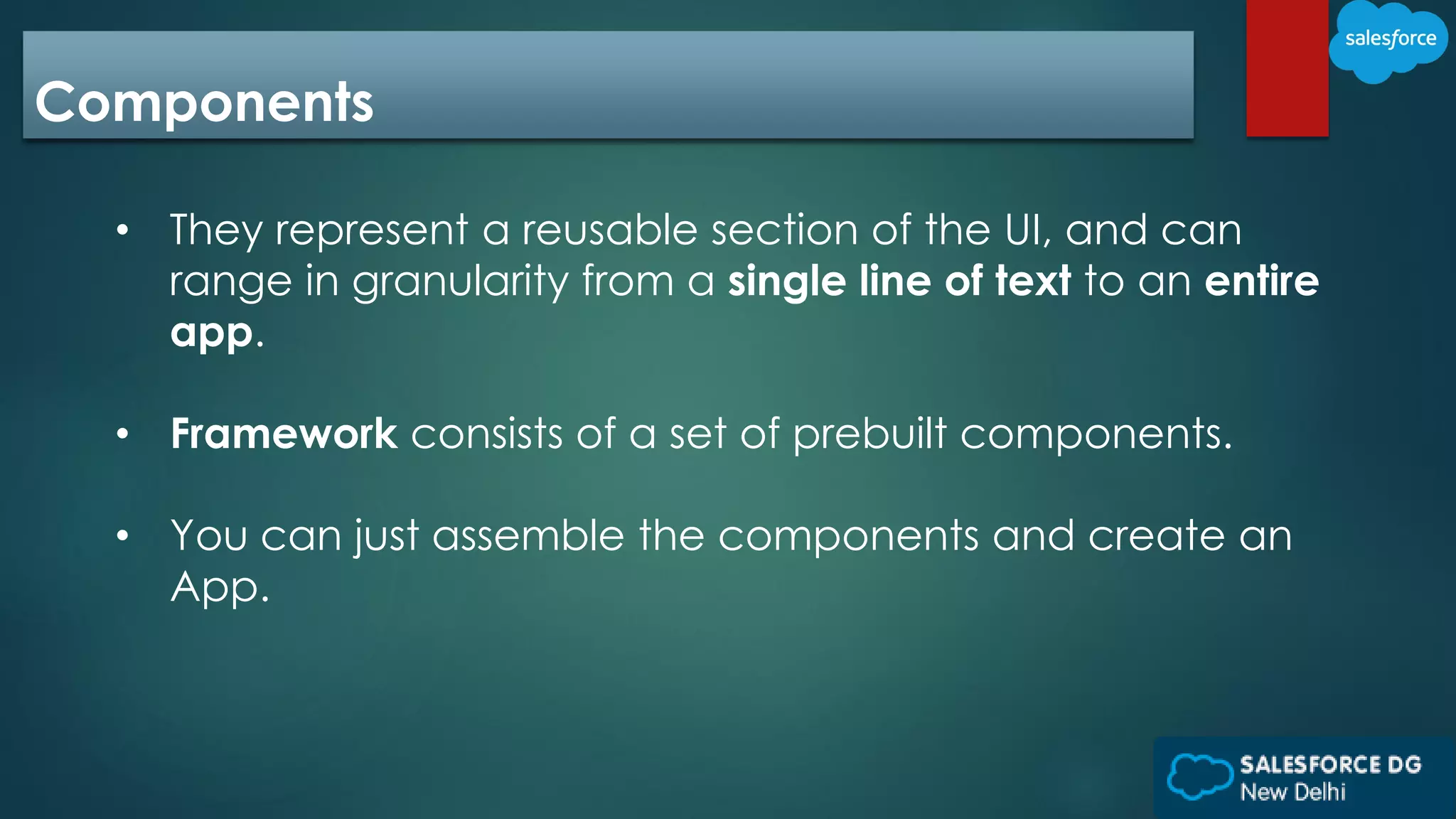 Components
• They represent a reusable section of the UI, and can
range in granularity from a single line of text to an entire
app.
• Framework consists of a set of prebuilt components.
• You can just assemble the components and create an
App.
 
