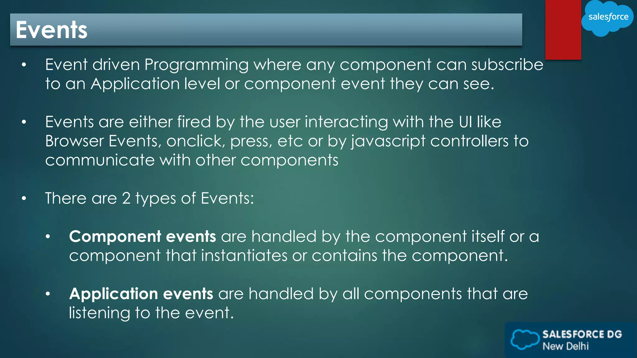 Events
• Event driven Programming where any component can subscribe
to an Application level or component event they can see.
• Events are either fired by the user interacting with the UI like
Browser Events, onclick, press, etc or by javascript controllers to
communicate with other components
• There are 2 types of Events:
• Component events are handled by the component itself or a
component that instantiates or contains the component.
• Application events are handled by all components that are
listening to the event.
 