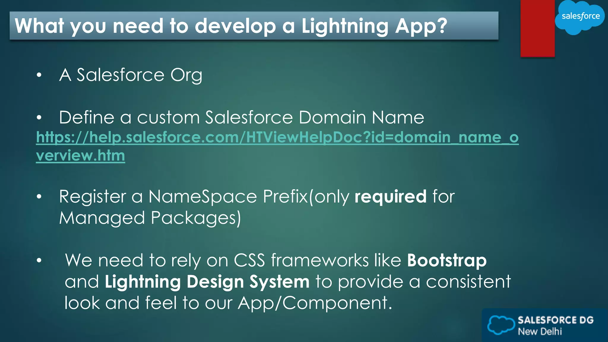 What you need to develop a Lightning App?
• A Salesforce Org
• Define a custom Salesforce Domain Name
https://help.salesforce.com/HTViewHelpDoc?id=domain_name_o
verview.htm
• Register a NameSpace Prefix(only required for
Managed Packages)
• We need to rely on CSS frameworks like Bootstrap
and Lightning Design System to provide a consistent
look and feel to our App/Component.
 