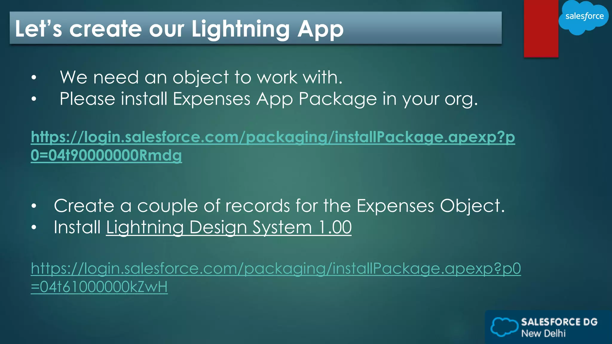 Let’s create our Lightning App
• We need an object to work with.
• Please install Expenses App Package in your org.
https://login.salesforce.com/packaging/installPackage.apexp?p
0=04t90000000Rmdg
• Create a couple of records for the Expenses Object.
• Install Lightning Design System 1.00
https://login.salesforce.com/packaging/installPackage.apexp?p0
=04t61000000kZwH
 