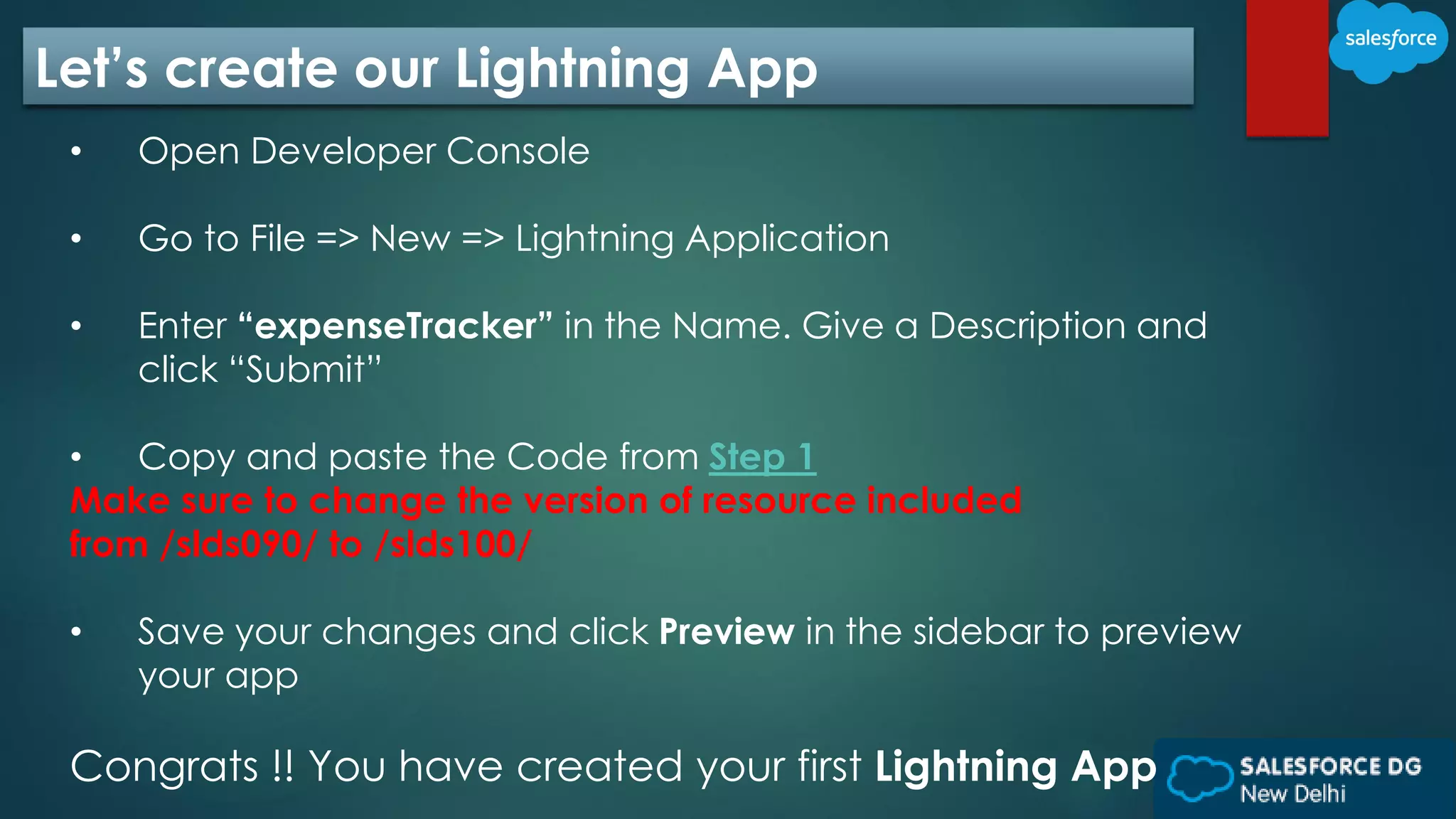 Let’s create our Lightning App
• Open Developer Console
• Go to File => New => Lightning Application
• Enter “expenseTracker” in the Name. Give a Description and
click “Submit”
• Copy and paste the Code from Step 1
Make sure to change the version of resource included
from /slds090/ to /slds100/
• Save your changes and click Preview in the sidebar to preview
your app
Congrats !! You have created your first Lightning App
 
