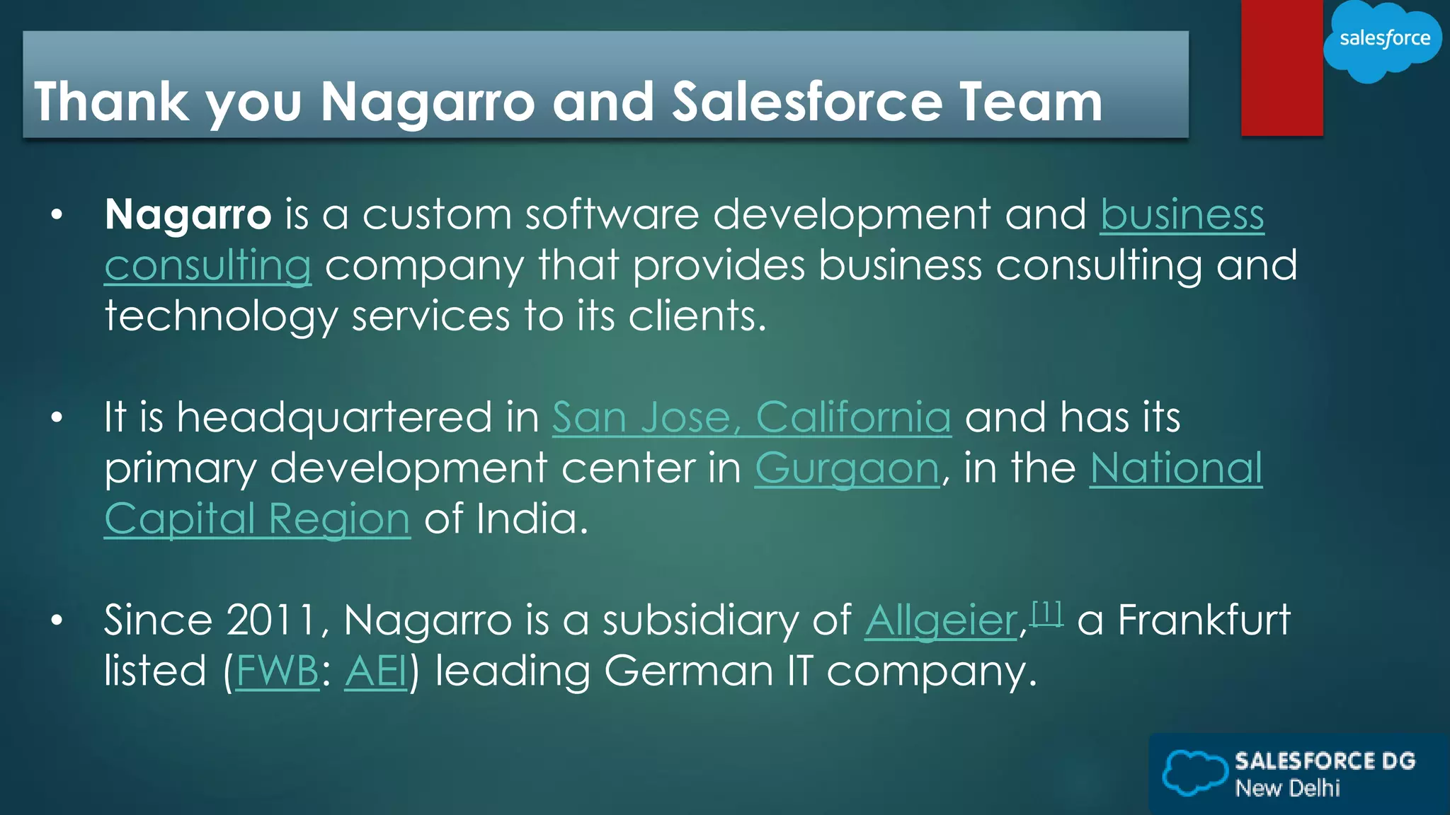 Thank you Nagarro and Salesforce Team
• Nagarro is a custom software development and business
consulting company that provides business consulting and
technology services to its clients.
• It is headquartered in San Jose, California and has its
primary development center in Gurgaon, in the National
Capital Region of India.
• Since 2011, Nagarro is a subsidiary of Allgeier,[1] a Frankfurt
listed (FWB: AEI) leading German IT company.
 