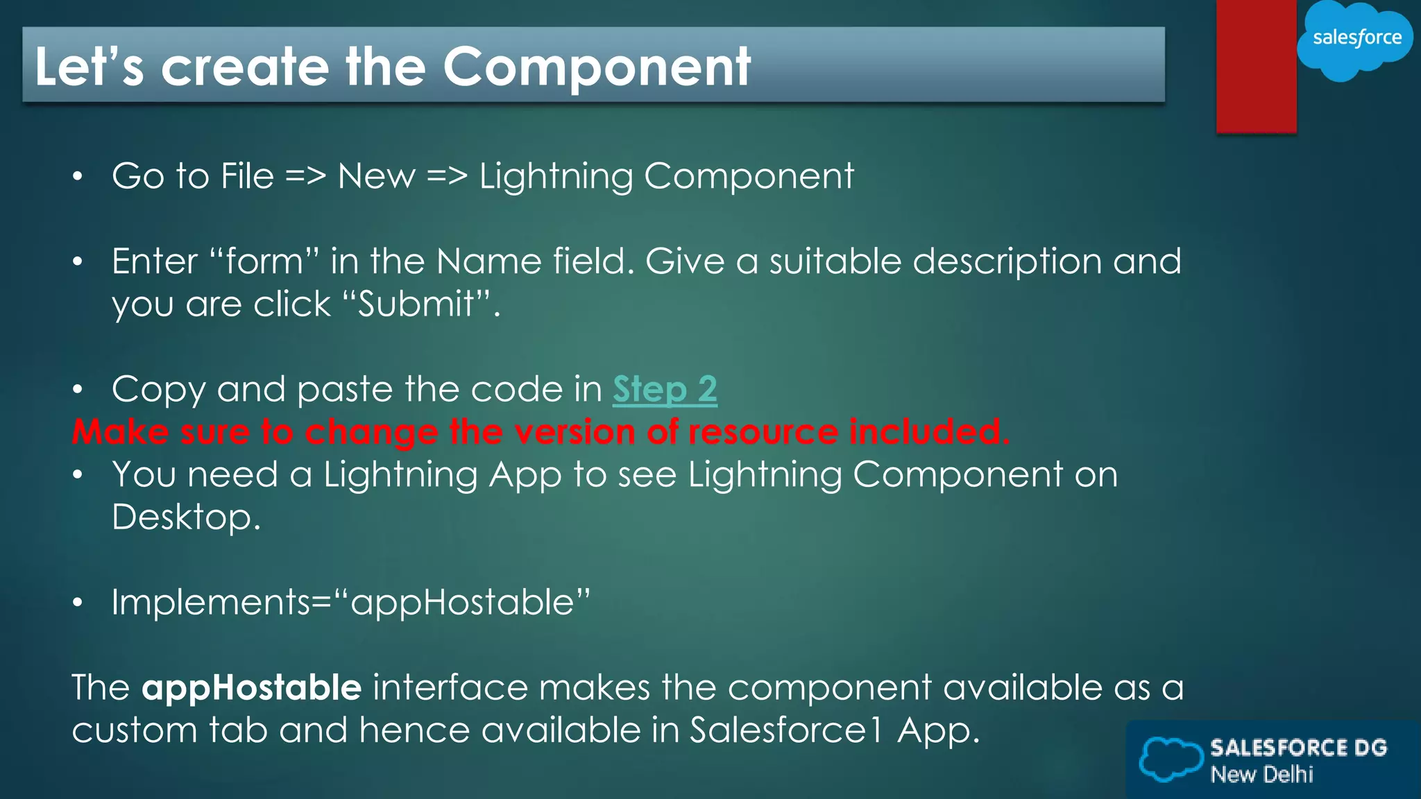 Let’s create the Component
• Go to File => New => Lightning Component
• Enter “form” in the Name field. Give a suitable description and
you are click “Submit”.
• Copy and paste the code in Step 2
Make sure to change the version of resource included.
• You need a Lightning App to see Lightning Component on
Desktop.
• Implements=“appHostable”
The appHostable interface makes the component available as a
custom tab and hence available in Salesforce1 App.
 
