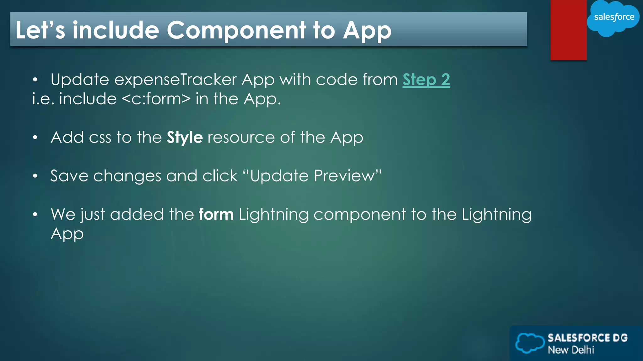 Let’s include Component to App
• Update expenseTracker App with code from Step 2
i.e. include <c:form> in the App.
• Add css to the Style resource of the App
• Save changes and click “Update Preview”
• We just added the form Lightning component to the Lightning
App
 