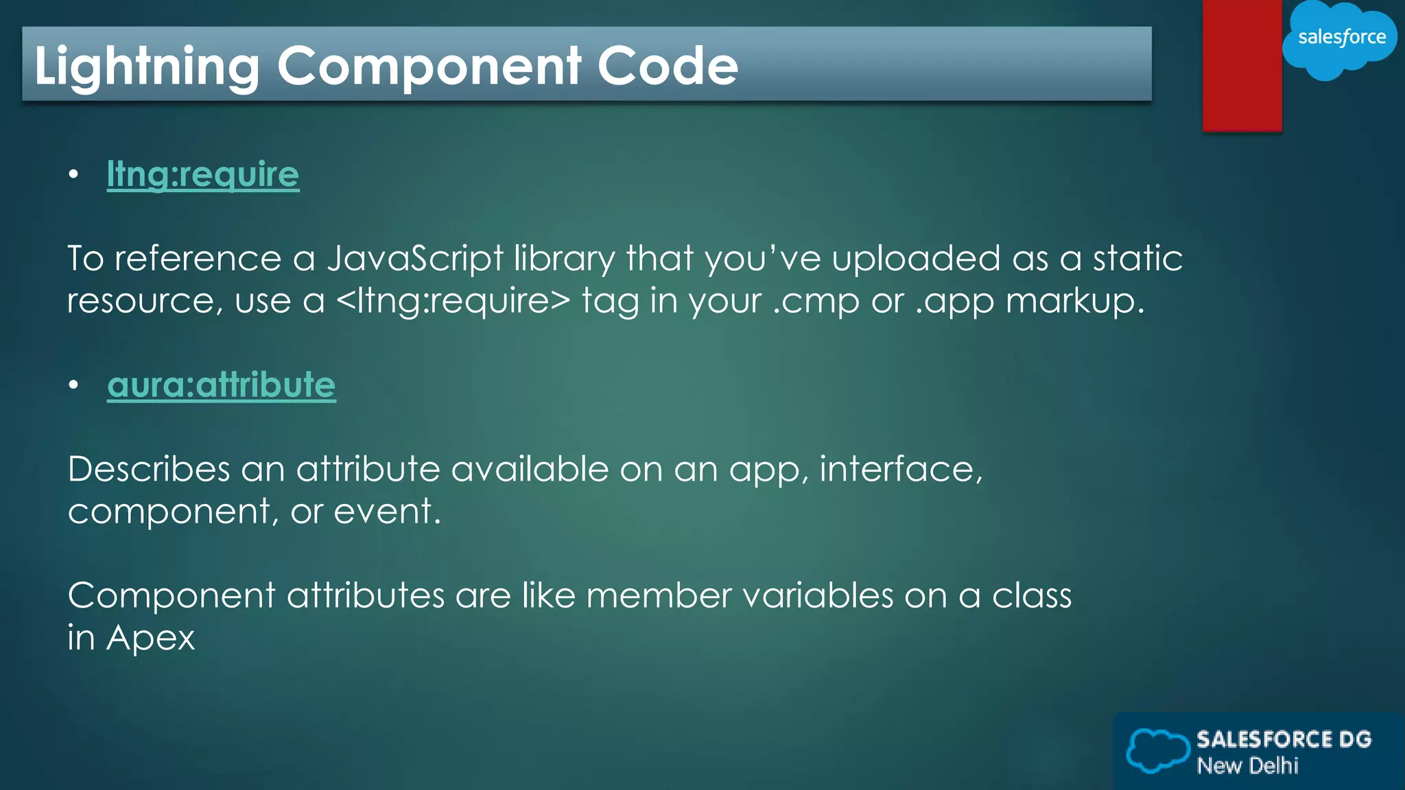 Lightning Component Code
• ltng:require
To reference a JavaScript library that you’ve uploaded as a static
resource, use a <ltng:require> tag in your .cmp or .app markup.
• aura:attribute
Describes an attribute available on an app, interface,
component, or event.
Component attributes are like member variables on a class
in Apex
 