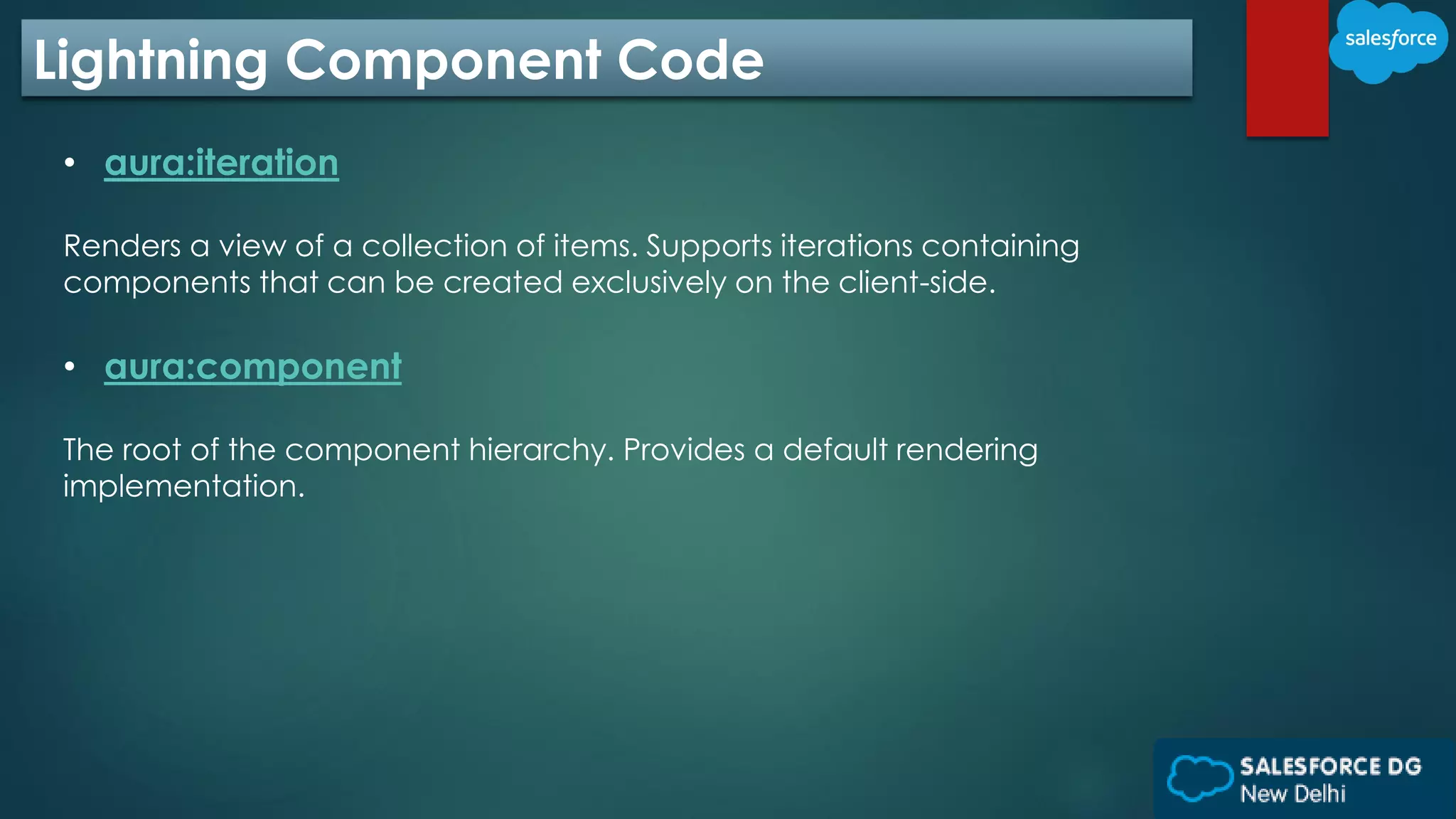 Lightning Component Code
• aura:iteration
Renders a view of a collection of items. Supports iterations containing
components that can be created exclusively on the client-side.
• aura:component
The root of the component hierarchy. Provides a default rendering
implementation.
 