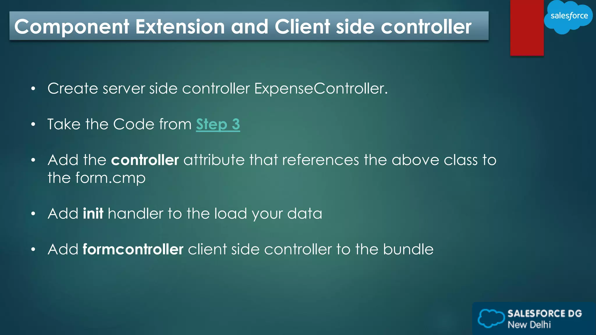 Component Extension and Client side controller
• Create server side controller ExpenseController.
• Take the Code from Step 3
• Add the controller attribute that references the above class to
the form.cmp
• Add init handler to the load your data
• Add formcontroller client side controller to the bundle
 