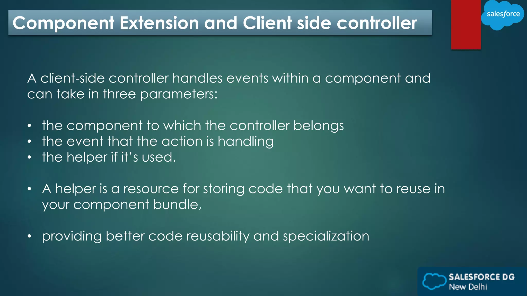 Component Extension and Client side controller
A client-side controller handles events within a component and
can take in three parameters:
• the component to which the controller belongs
• the event that the action is handling
• the helper if it’s used.
• A helper is a resource for storing code that you want to reuse in
your component bundle,
• providing better code reusability and specialization
 