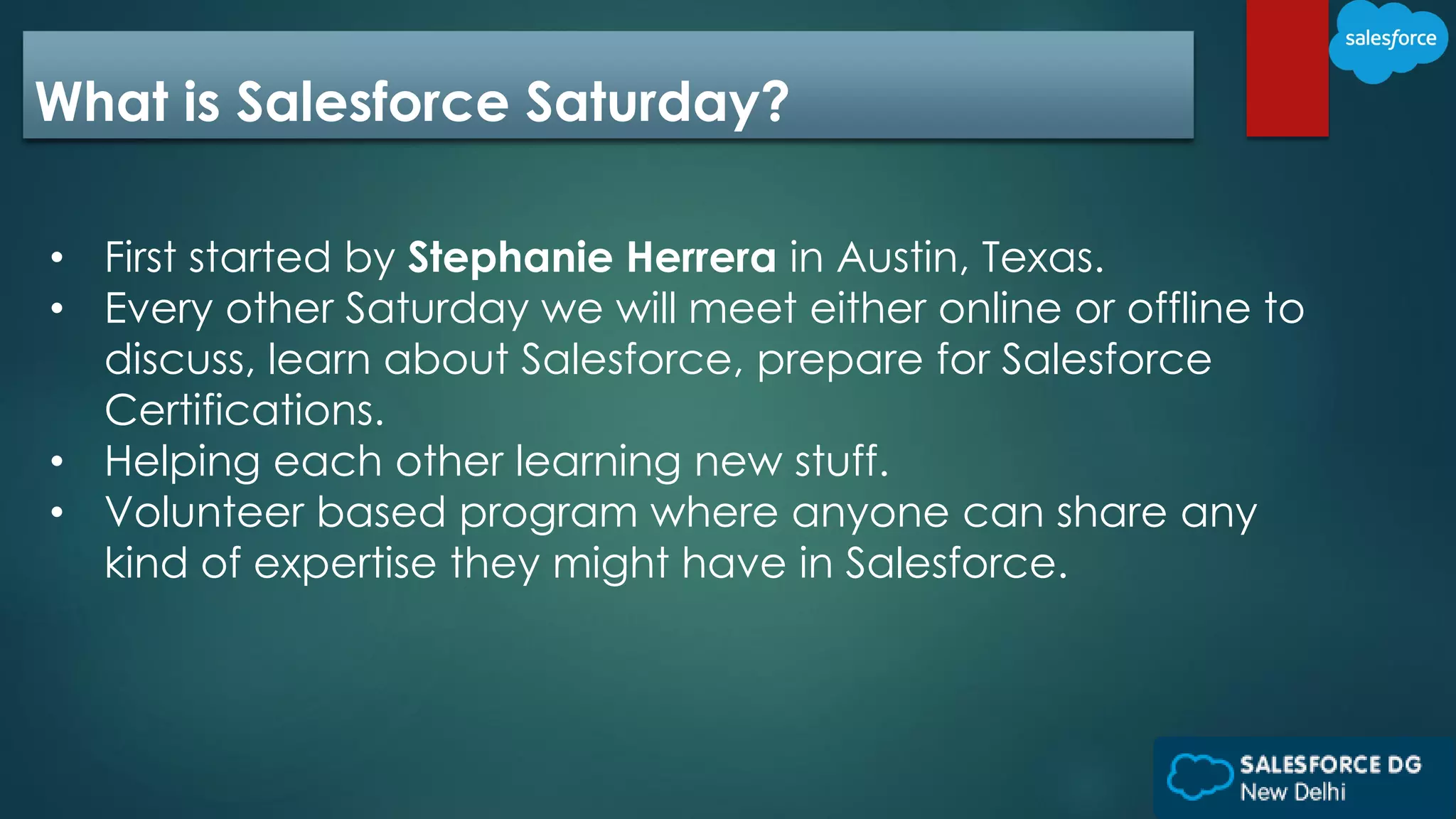 What is Salesforce Saturday?
• First started by Stephanie Herrera in Austin, Texas.
• Every other Saturday we will meet either online or offline to
discuss, learn about Salesforce, prepare for Salesforce
Certifications.
• Helping each other learning new stuff.
• Volunteer based program where anyone can share any
kind of expertise they might have in Salesforce.
 