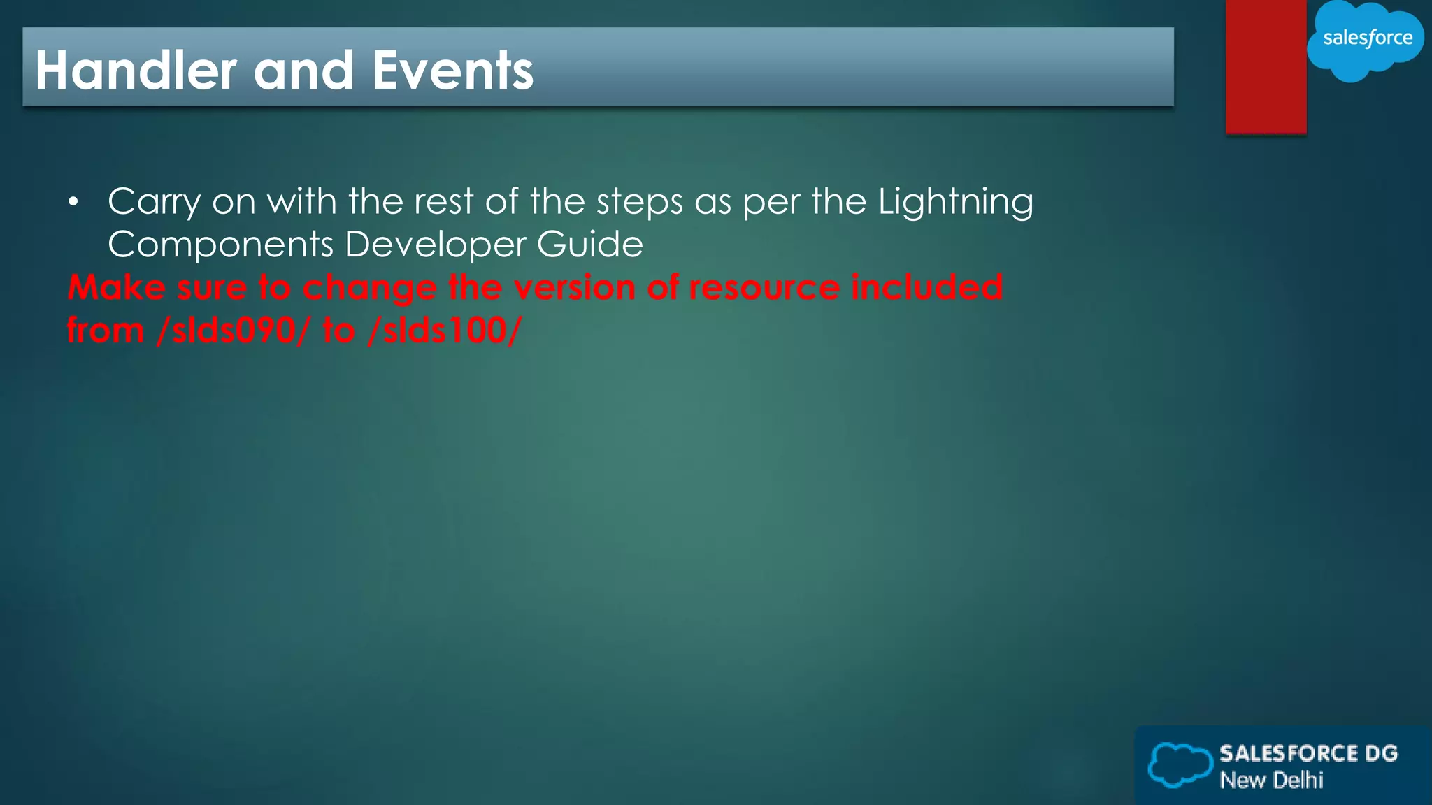 Handler and Events
• Carry on with the rest of the steps as per the Lightning
Components Developer Guide
Make sure to change the version of resource included
from /slds090/ to /slds100/
 
