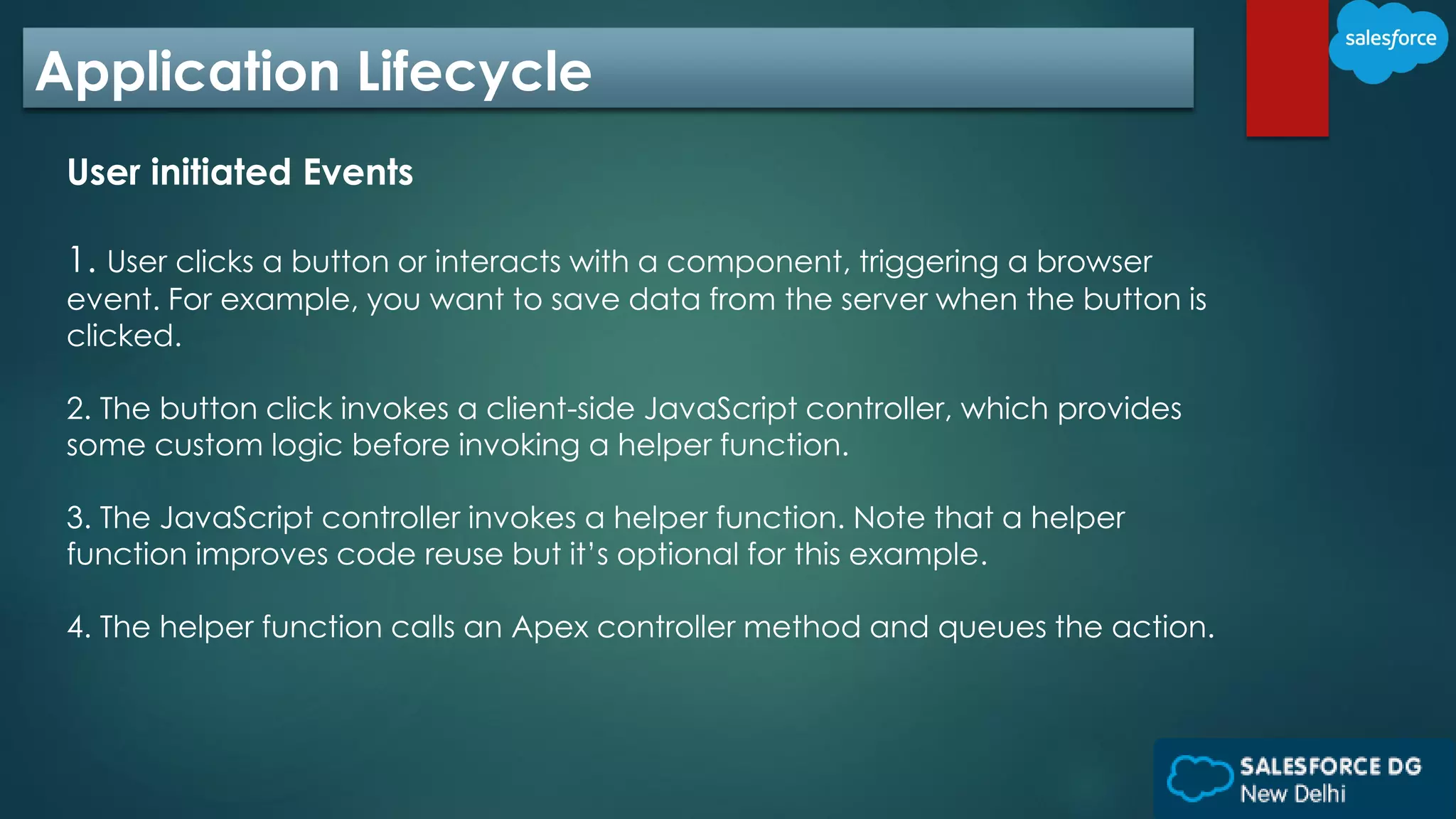 Application Lifecycle
User initiated Events
1. User clicks a button or interacts with a component, triggering a browser
event. For example, you want to save data from the server when the button is
clicked.
2. The button click invokes a client-side JavaScript controller, which provides
some custom logic before invoking a helper function.
3. The JavaScript controller invokes a helper function. Note that a helper
function improves code reuse but it’s optional for this example.
4. The helper function calls an Apex controller method and queues the action.
 