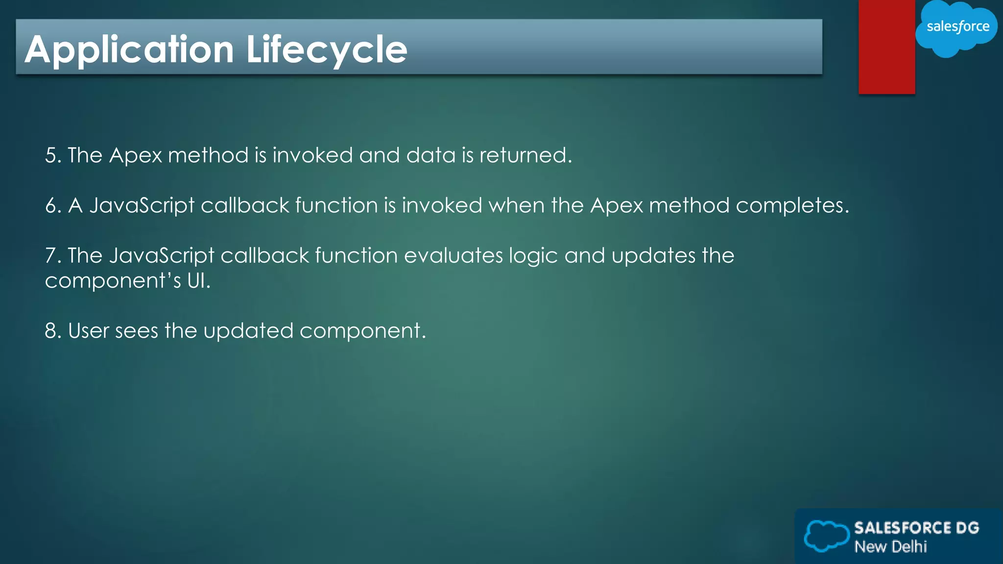 Application Lifecycle
5. The Apex method is invoked and data is returned.
6. A JavaScript callback function is invoked when the Apex method completes.
7. The JavaScript callback function evaluates logic and updates the
component’s UI.
8. User sees the updated component.
 