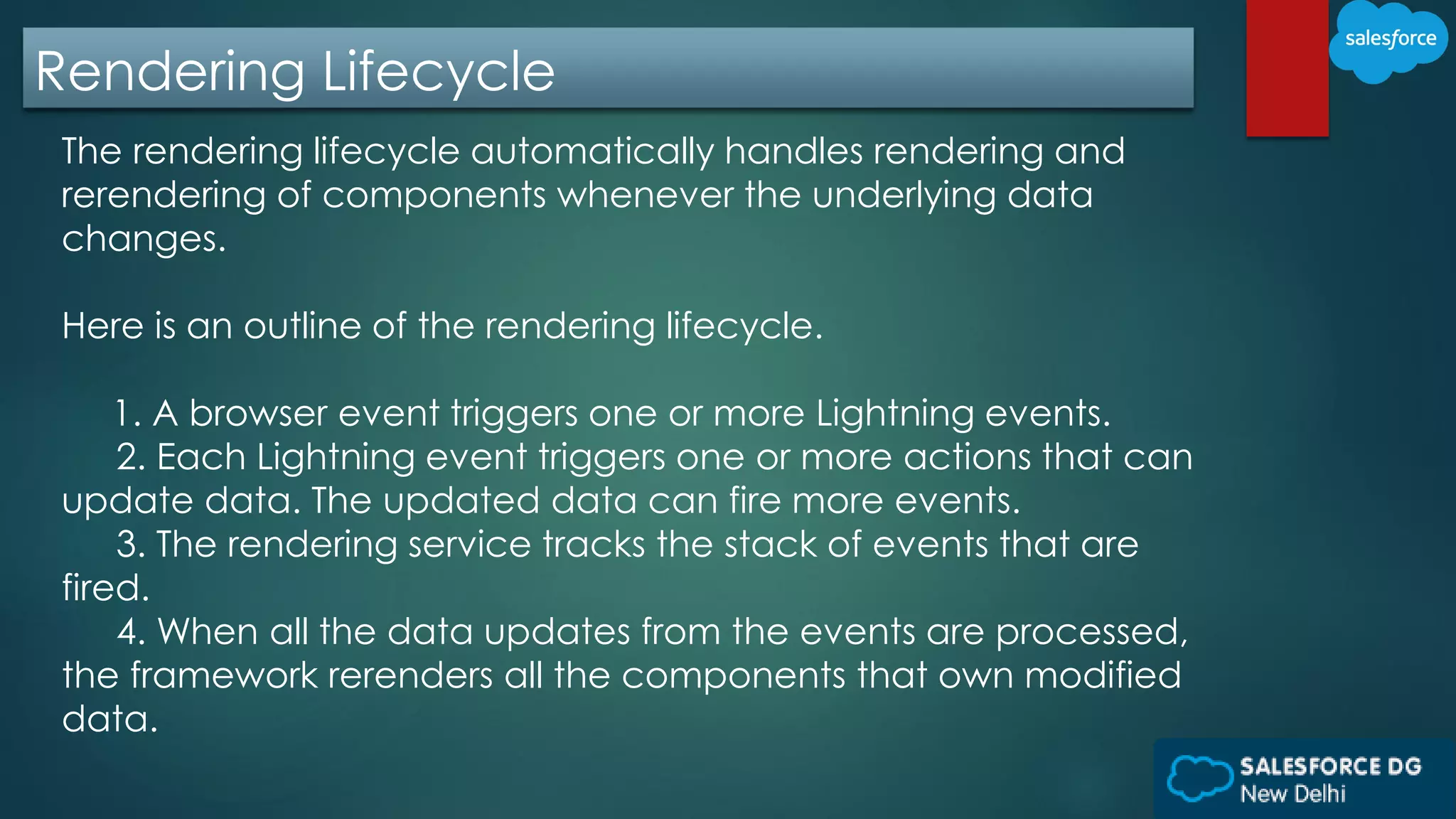 Rendering Lifecycle
The rendering lifecycle automatically handles rendering and
rerendering of components whenever the underlying data
changes.
Here is an outline of the rendering lifecycle.
1. A browser event triggers one or more Lightning events.
2. Each Lightning event triggers one or more actions that can
update data. The updated data can fire more events.
3. The rendering service tracks the stack of events that are
fired.
4. When all the data updates from the events are processed,
the framework rerenders all the components that own modified
data.
 