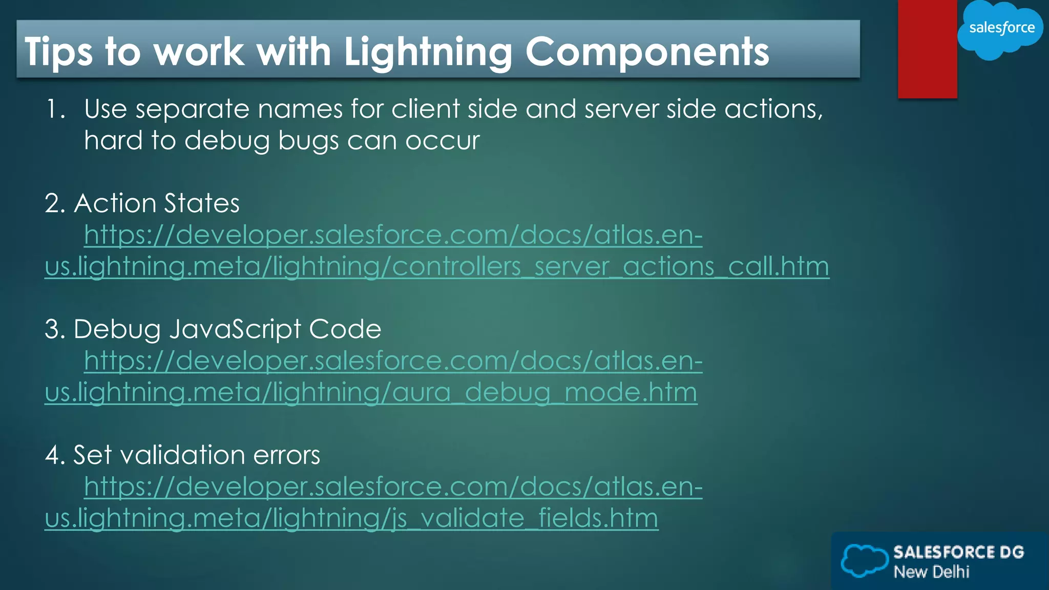 Tips to work with Lightning Components
1. Use separate names for client side and server side actions,
hard to debug bugs can occur
2. Action States
https://developer.salesforce.com/docs/atlas.en-
us.lightning.meta/lightning/controllers_server_actions_call.htm
3. Debug JavaScript Code
https://developer.salesforce.com/docs/atlas.en-
us.lightning.meta/lightning/aura_debug_mode.htm
4. Set validation errors
https://developer.salesforce.com/docs/atlas.en-
us.lightning.meta/lightning/js_validate_fields.htm
 