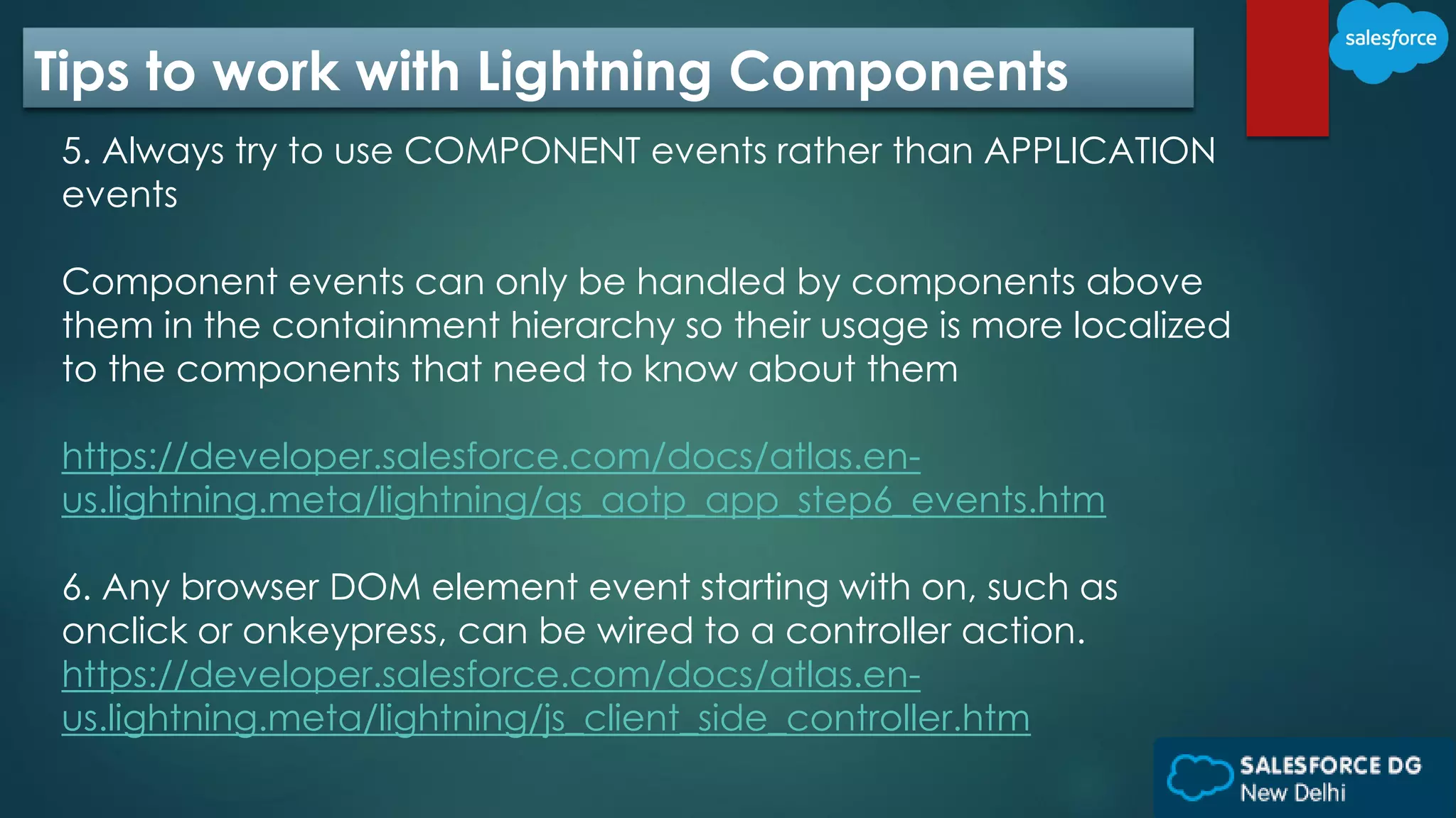 Tips to work with Lightning Components
5. Always try to use COMPONENT events rather than APPLICATION
events
Component events can only be handled by components above
them in the containment hierarchy so their usage is more localized
to the components that need to know about them
https://developer.salesforce.com/docs/atlas.en-
us.lightning.meta/lightning/qs_aotp_app_step6_events.htm
6. Any browser DOM element event starting with on, such as
onclick or onkeypress, can be wired to a controller action.
https://developer.salesforce.com/docs/atlas.en-
us.lightning.meta/lightning/js_client_side_controller.htm
 