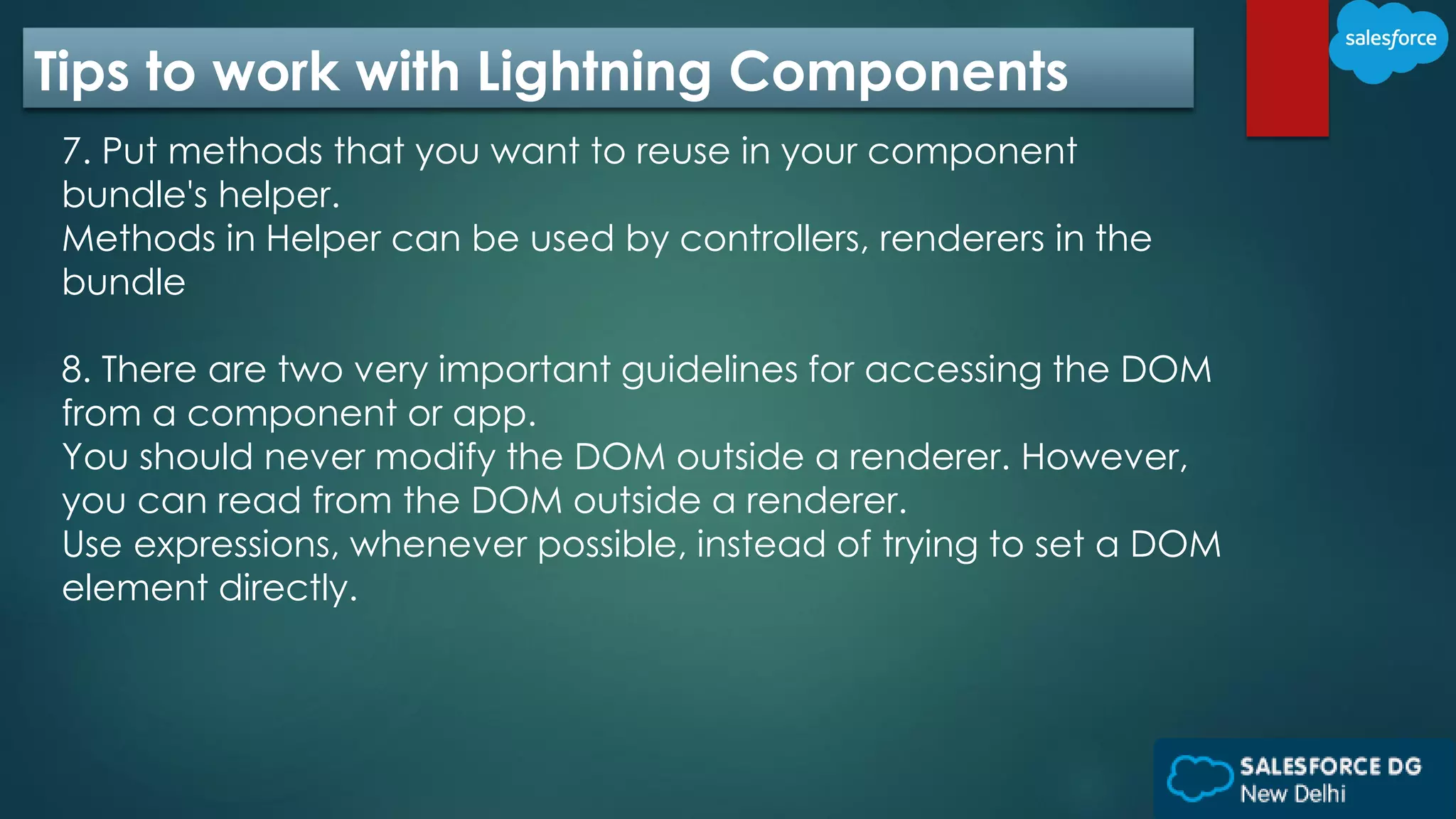 Tips to work with Lightning Components
7. Put methods that you want to reuse in your component
bundle's helper.
Methods in Helper can be used by controllers, renderers in the
bundle
8. There are two very important guidelines for accessing the DOM
from a component or app.
You should never modify the DOM outside a renderer. However,
you can read from the DOM outside a renderer.
Use expressions, whenever possible, instead of trying to set a DOM
element directly.
 