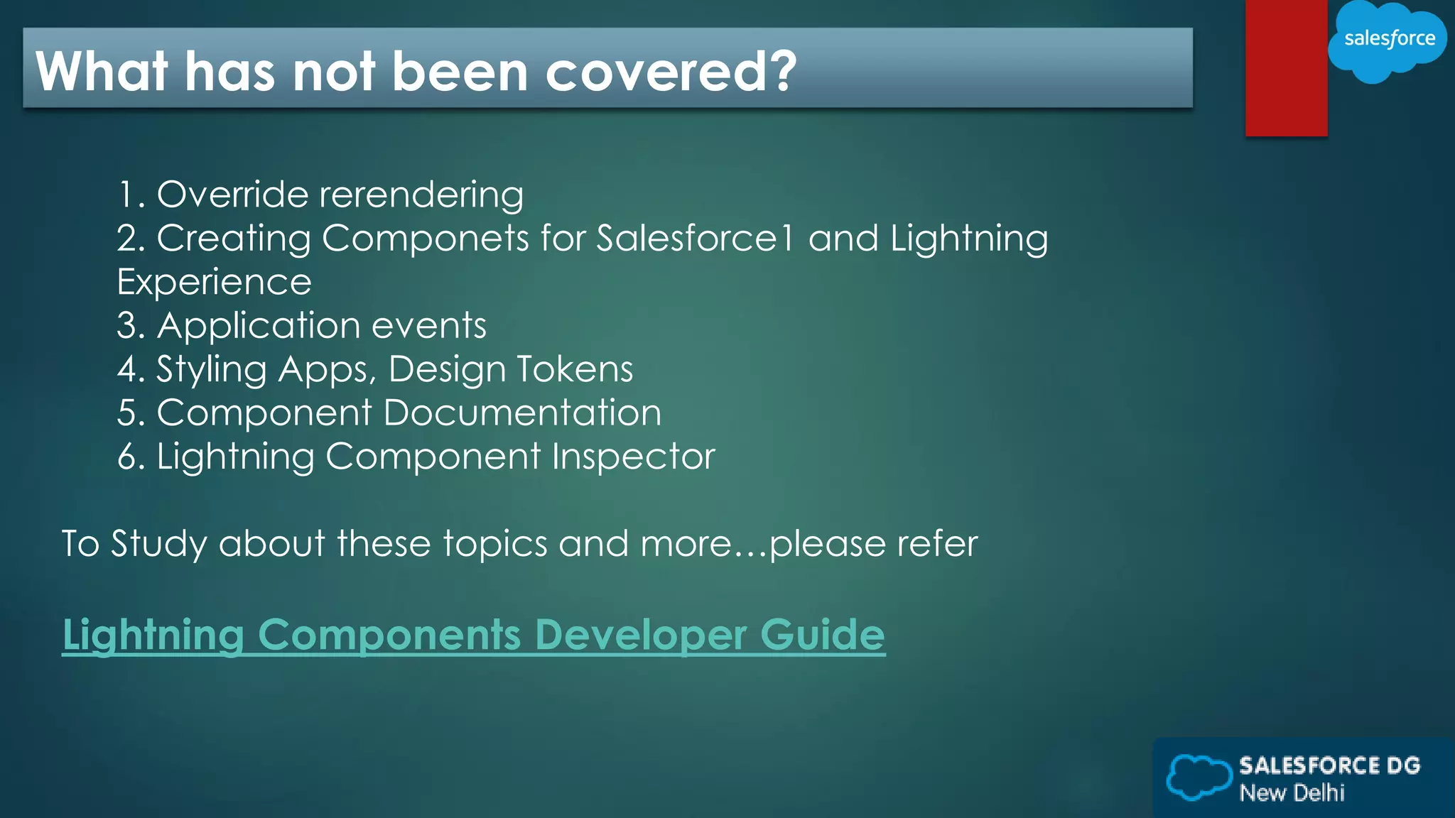 What has not been covered?
1. Override rerendering
2. Creating Componets for Salesforce1 and Lightning
Experience
3. Application events
4. Styling Apps, Design Tokens
5. Component Documentation
6. Lightning Component Inspector
To Study about these topics and more…please refer
Lightning Components Developer Guide
 