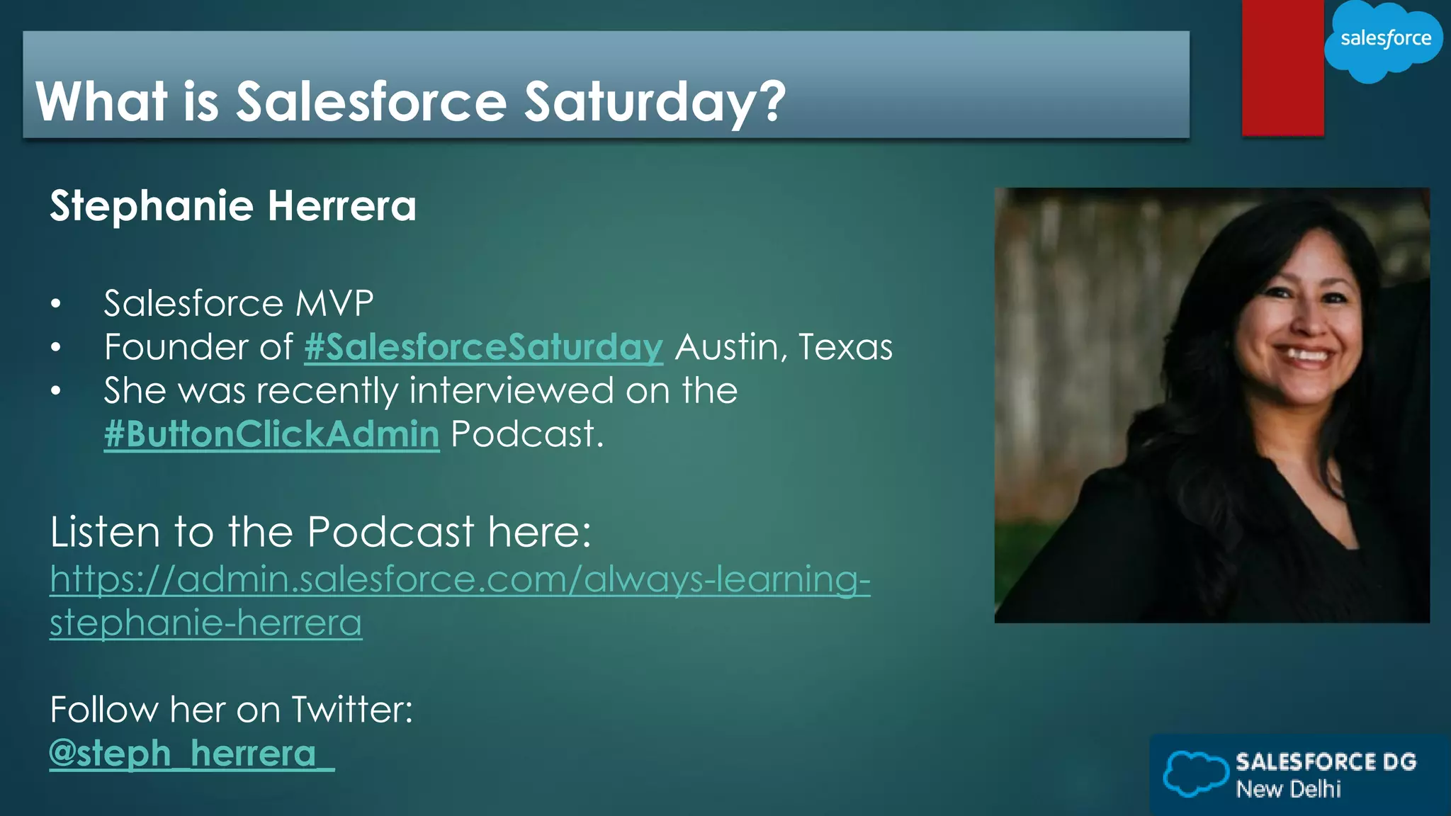 What is Salesforce Saturday?
Stephanie Herrera
• Salesforce MVP
• Founder of #SalesforceSaturday Austin, Texas
• She was recently interviewed on the
#ButtonClickAdmin Podcast.
Listen to the Podcast here:
https://admin.salesforce.com/always-learning-
stephanie-herrera
Follow her on Twitter:
@steph_herrera_
 