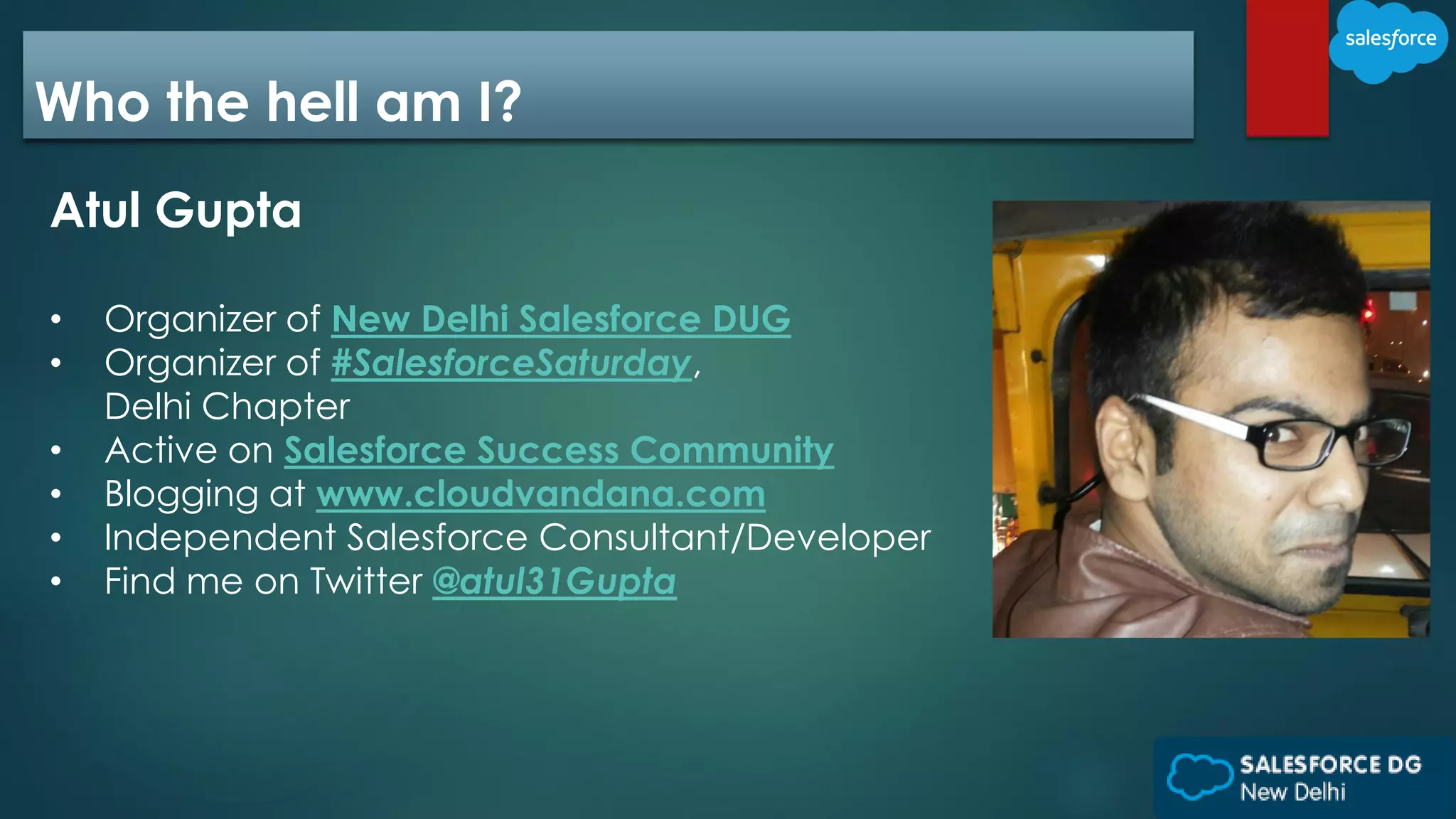 Who the hell am I?
Atul Gupta
• Organizer of New Delhi Salesforce DUG
• Organizer of #SalesforceSaturday,
Delhi Chapter
• Active on Salesforce Success Community
• Blogging at www.cloudvandana.com
• Independent Salesforce Consultant/Developer
• Find me on Twitter @atul31Gupta
 