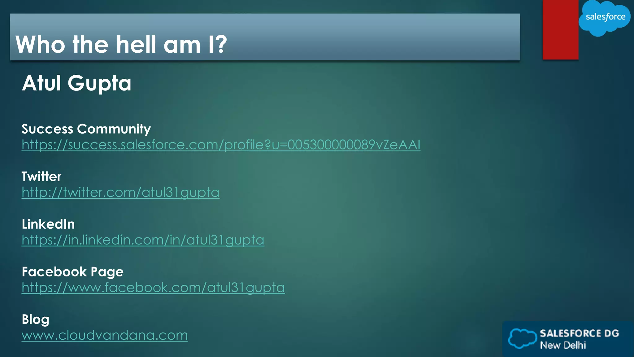 Who the hell am I?
Atul Gupta
Success Community
https://success.salesforce.com/profile?u=005300000089vZeAAI
Twitter
http://twitter.com/atul31gupta
LinkedIn
https://in.linkedin.com/in/atul31gupta
Facebook Page
https://www.facebook.com/atul31gupta
Blog
www.cloudvandana.com
 