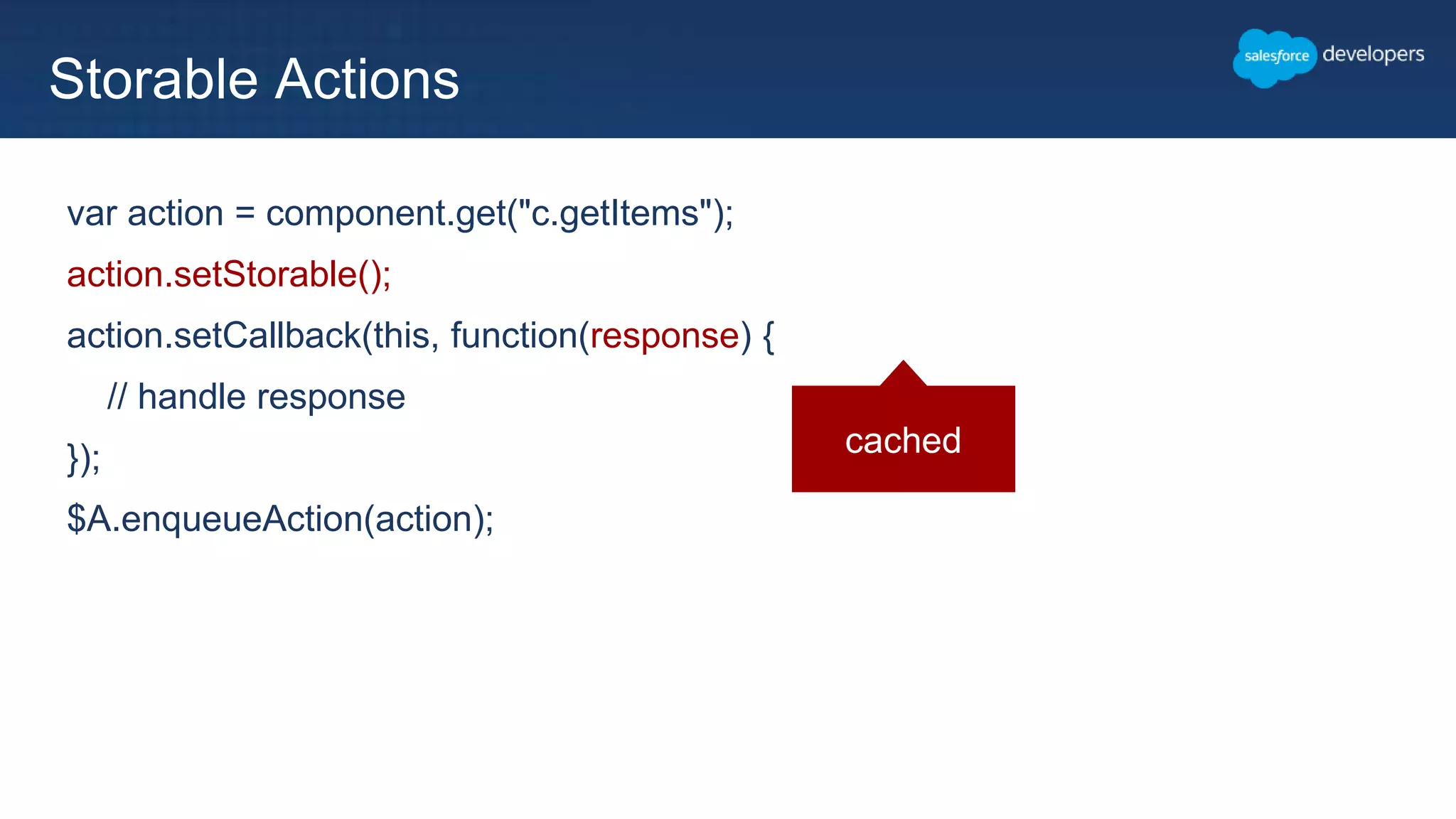 var action = component.get("c.getItems");
action.setStorable();
action.setCallback(this, function(response) {
// handle response
});
$A.enqueueAction(action);
Storable Actions
cached
 